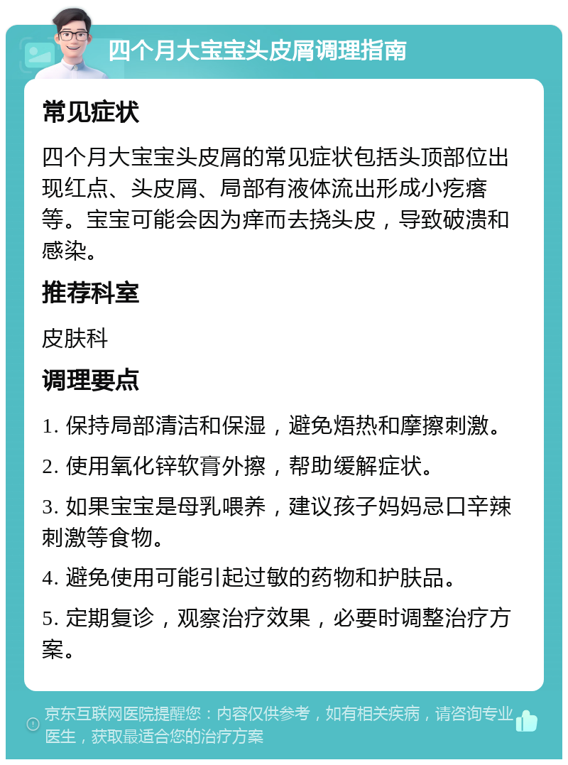 四个月大宝宝头皮屑调理指南 常见症状 四个月大宝宝头皮屑的常见症状包括头顶部位出现红点、头皮屑、局部有液体流出形成小疙瘩等。宝宝可能会因为痒而去挠头皮，导致破溃和感染。 推荐科室 皮肤科 调理要点 1. 保持局部清洁和保湿，避免焐热和摩擦刺激。 2. 使用氧化锌软膏外擦，帮助缓解症状。 3. 如果宝宝是母乳喂养，建议孩子妈妈忌口辛辣刺激等食物。 4. 避免使用可能引起过敏的药物和护肤品。 5. 定期复诊，观察治疗效果，必要时调整治疗方案。