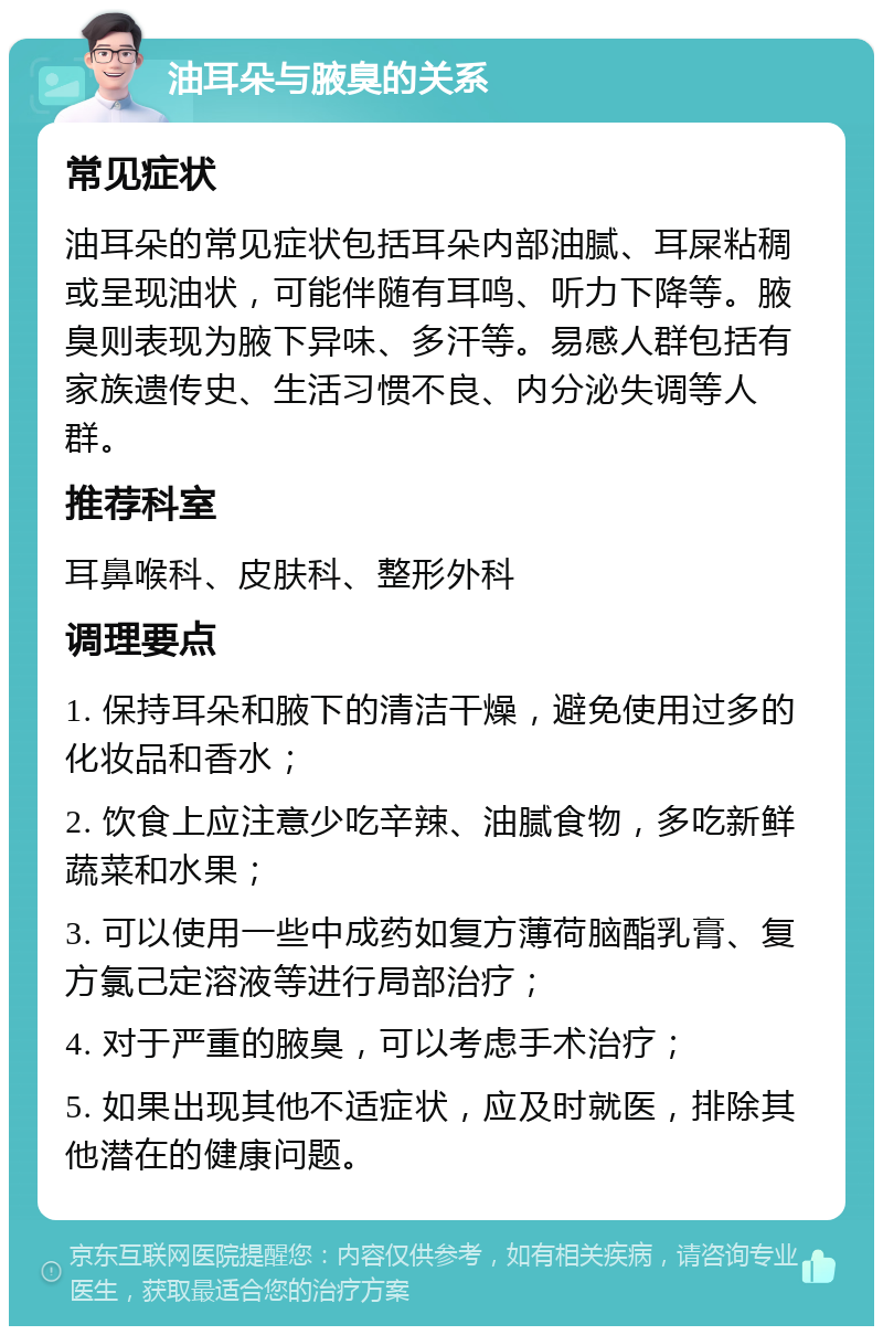 油耳朵与腋臭的关系 常见症状 油耳朵的常见症状包括耳朵内部油腻、耳屎粘稠或呈现油状，可能伴随有耳鸣、听力下降等。腋臭则表现为腋下异味、多汗等。易感人群包括有家族遗传史、生活习惯不良、内分泌失调等人群。 推荐科室 耳鼻喉科、皮肤科、整形外科 调理要点 1. 保持耳朵和腋下的清洁干燥，避免使用过多的化妆品和香水； 2. 饮食上应注意少吃辛辣、油腻食物，多吃新鲜蔬菜和水果； 3. 可以使用一些中成药如复方薄荷脑酯乳膏、复方氯己定溶液等进行局部治疗； 4. 对于严重的腋臭，可以考虑手术治疗； 5. 如果出现其他不适症状，应及时就医，排除其他潜在的健康问题。