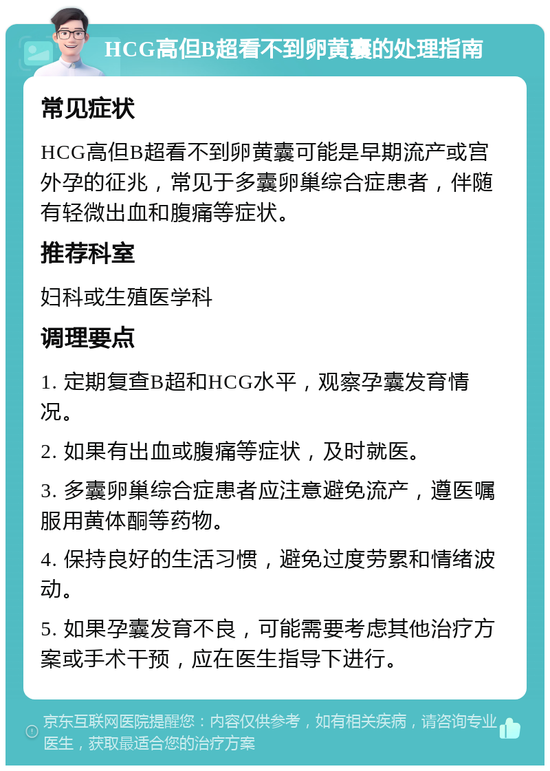 HCG高但B超看不到卵黄囊的处理指南 常见症状 HCG高但B超看不到卵黄囊可能是早期流产或宫外孕的征兆，常见于多囊卵巢综合症患者，伴随有轻微出血和腹痛等症状。 推荐科室 妇科或生殖医学科 调理要点 1. 定期复查B超和HCG水平，观察孕囊发育情况。 2. 如果有出血或腹痛等症状，及时就医。 3. 多囊卵巢综合症患者应注意避免流产，遵医嘱服用黄体酮等药物。 4. 保持良好的生活习惯，避免过度劳累和情绪波动。 5. 如果孕囊发育不良，可能需要考虑其他治疗方案或手术干预，应在医生指导下进行。