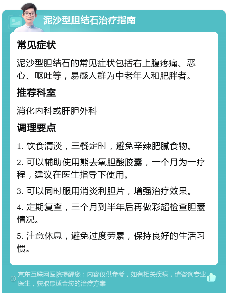 泥沙型胆结石治疗指南 常见症状 泥沙型胆结石的常见症状包括右上腹疼痛、恶心、呕吐等，易感人群为中老年人和肥胖者。 推荐科室 消化内科或肝胆外科 调理要点 1. 饮食清淡，三餐定时，避免辛辣肥腻食物。 2. 可以辅助使用熊去氧胆酸胶囊，一个月为一疗程，建议在医生指导下使用。 3. 可以同时服用消炎利胆片，增强治疗效果。 4. 定期复查，三个月到半年后再做彩超检查胆囊情况。 5. 注意休息，避免过度劳累，保持良好的生活习惯。