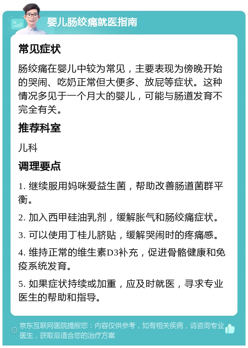 婴儿肠绞痛就医指南 常见症状 肠绞痛在婴儿中较为常见，主要表现为傍晚开始的哭闹、吃奶正常但大便多、放屁等症状。这种情况多见于一个月大的婴儿，可能与肠道发育不完全有关。 推荐科室 儿科 调理要点 1. 继续服用妈咪爱益生菌，帮助改善肠道菌群平衡。 2. 加入西甲硅油乳剂，缓解胀气和肠绞痛症状。 3. 可以使用丁桂儿脐贴，缓解哭闹时的疼痛感。 4. 维持正常的维生素D3补充，促进骨骼健康和免疫系统发育。 5. 如果症状持续或加重，应及时就医，寻求专业医生的帮助和指导。