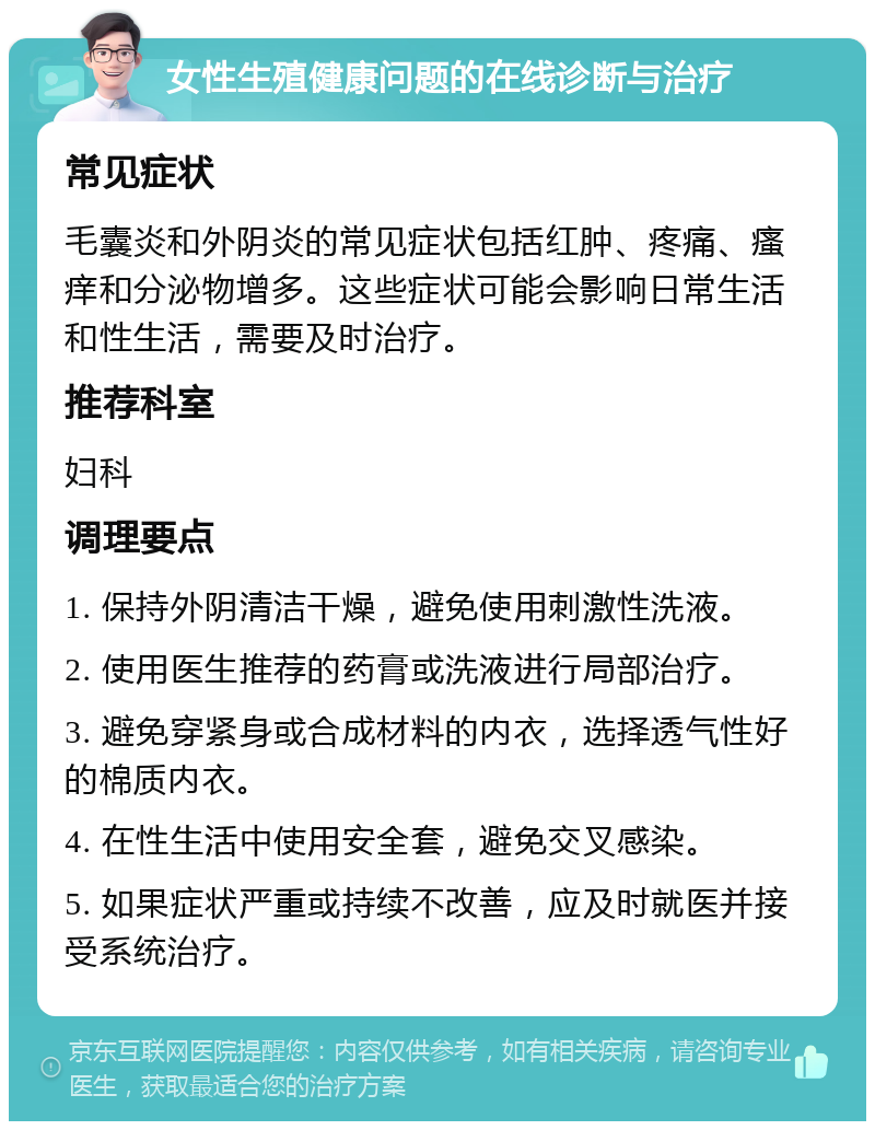 女性生殖健康问题的在线诊断与治疗 常见症状 毛囊炎和外阴炎的常见症状包括红肿、疼痛、瘙痒和分泌物增多。这些症状可能会影响日常生活和性生活，需要及时治疗。 推荐科室 妇科 调理要点 1. 保持外阴清洁干燥，避免使用刺激性洗液。 2. 使用医生推荐的药膏或洗液进行局部治疗。 3. 避免穿紧身或合成材料的内衣，选择透气性好的棉质内衣。 4. 在性生活中使用安全套，避免交叉感染。 5. 如果症状严重或持续不改善，应及时就医并接受系统治疗。