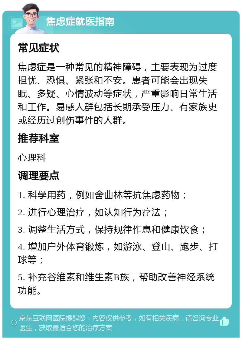 焦虑症就医指南 常见症状 焦虑症是一种常见的精神障碍，主要表现为过度担忧、恐惧、紧张和不安。患者可能会出现失眠、多疑、心情波动等症状，严重影响日常生活和工作。易感人群包括长期承受压力、有家族史或经历过创伤事件的人群。 推荐科室 心理科 调理要点 1. 科学用药，例如舍曲林等抗焦虑药物； 2. 进行心理治疗，如认知行为疗法； 3. 调整生活方式，保持规律作息和健康饮食； 4. 增加户外体育锻炼，如游泳、登山、跑步、打球等； 5. 补充谷维素和维生素B族，帮助改善神经系统功能。