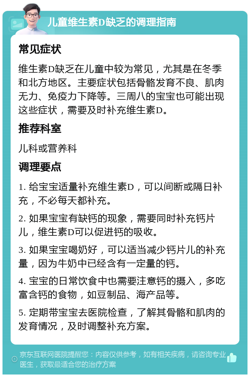 儿童维生素D缺乏的调理指南 常见症状 维生素D缺乏在儿童中较为常见，尤其是在冬季和北方地区。主要症状包括骨骼发育不良、肌肉无力、免疫力下降等。三周八的宝宝也可能出现这些症状，需要及时补充维生素D。 推荐科室 儿科或营养科 调理要点 1. 给宝宝适量补充维生素D，可以间断或隔日补充，不必每天都补充。 2. 如果宝宝有缺钙的现象，需要同时补充钙片儿，维生素D可以促进钙的吸收。 3. 如果宝宝喝奶好，可以适当减少钙片儿的补充量，因为牛奶中已经含有一定量的钙。 4. 宝宝的日常饮食中也需要注意钙的摄入，多吃富含钙的食物，如豆制品、海产品等。 5. 定期带宝宝去医院检查，了解其骨骼和肌肉的发育情况，及时调整补充方案。