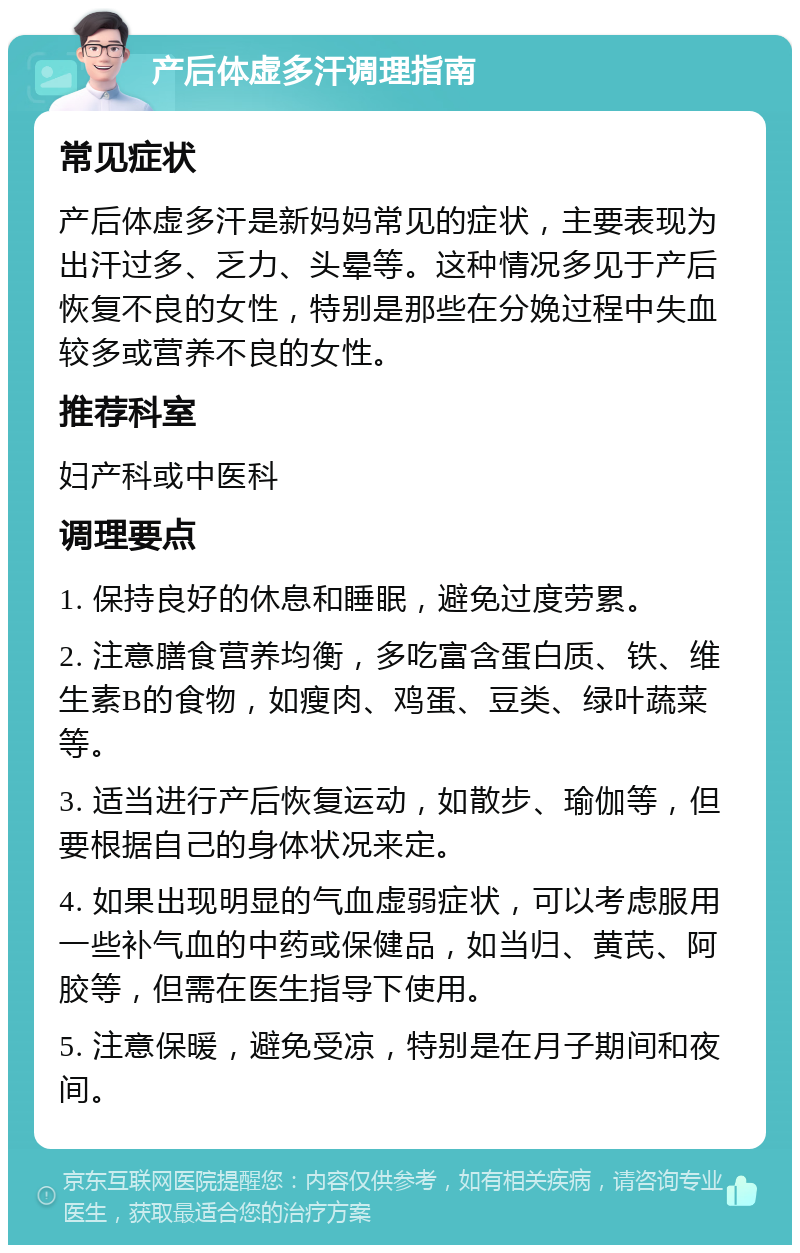 产后体虚多汗调理指南 常见症状 产后体虚多汗是新妈妈常见的症状，主要表现为出汗过多、乏力、头晕等。这种情况多见于产后恢复不良的女性，特别是那些在分娩过程中失血较多或营养不良的女性。 推荐科室 妇产科或中医科 调理要点 1. 保持良好的休息和睡眠，避免过度劳累。 2. 注意膳食营养均衡，多吃富含蛋白质、铁、维生素B的食物，如瘦肉、鸡蛋、豆类、绿叶蔬菜等。 3. 适当进行产后恢复运动，如散步、瑜伽等，但要根据自己的身体状况来定。 4. 如果出现明显的气血虚弱症状，可以考虑服用一些补气血的中药或保健品，如当归、黄芪、阿胶等，但需在医生指导下使用。 5. 注意保暖，避免受凉，特别是在月子期间和夜间。