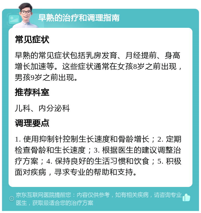 早熟的治疗和调理指南 常见症状 早熟的常见症状包括乳房发育、月经提前、身高增长加速等。这些症状通常在女孩8岁之前出现，男孩9岁之前出现。 推荐科室 儿科、内分泌科 调理要点 1. 使用抑制针控制生长速度和骨龄增长；2. 定期检查骨龄和生长速度；3. 根据医生的建议调整治疗方案；4. 保持良好的生活习惯和饮食；5. 积极面对疾病，寻求专业的帮助和支持。