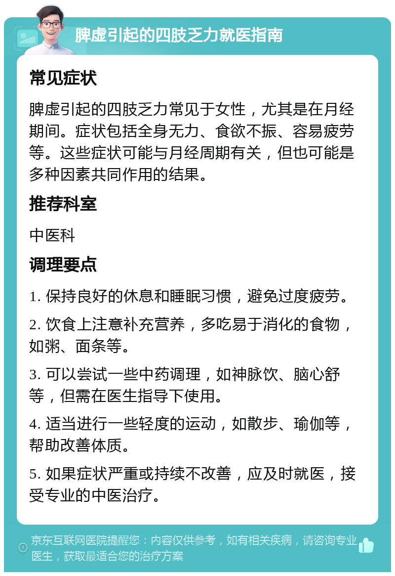 脾虚引起的四肢乏力就医指南 常见症状 脾虚引起的四肢乏力常见于女性，尤其是在月经期间。症状包括全身无力、食欲不振、容易疲劳等。这些症状可能与月经周期有关，但也可能是多种因素共同作用的结果。 推荐科室 中医科 调理要点 1. 保持良好的休息和睡眠习惯，避免过度疲劳。 2. 饮食上注意补充营养，多吃易于消化的食物，如粥、面条等。 3. 可以尝试一些中药调理，如神脉饮、脑心舒等，但需在医生指导下使用。 4. 适当进行一些轻度的运动，如散步、瑜伽等，帮助改善体质。 5. 如果症状严重或持续不改善，应及时就医，接受专业的中医治疗。