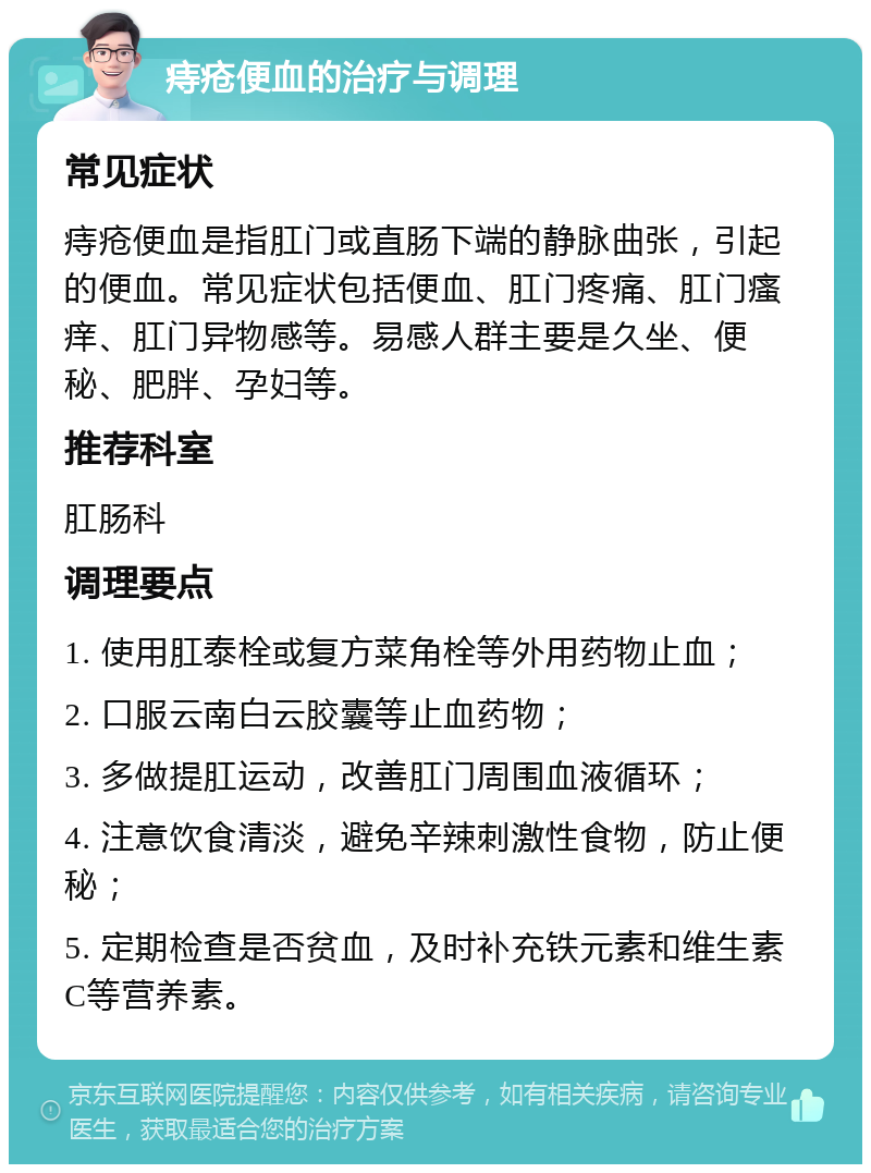 痔疮便血的治疗与调理 常见症状 痔疮便血是指肛门或直肠下端的静脉曲张，引起的便血。常见症状包括便血、肛门疼痛、肛门瘙痒、肛门异物感等。易感人群主要是久坐、便秘、肥胖、孕妇等。 推荐科室 肛肠科 调理要点 1. 使用肛泰栓或复方菜角栓等外用药物止血； 2. 口服云南白云胶囊等止血药物； 3. 多做提肛运动，改善肛门周围血液循环； 4. 注意饮食清淡，避免辛辣刺激性食物，防止便秘； 5. 定期检查是否贫血，及时补充铁元素和维生素C等营养素。