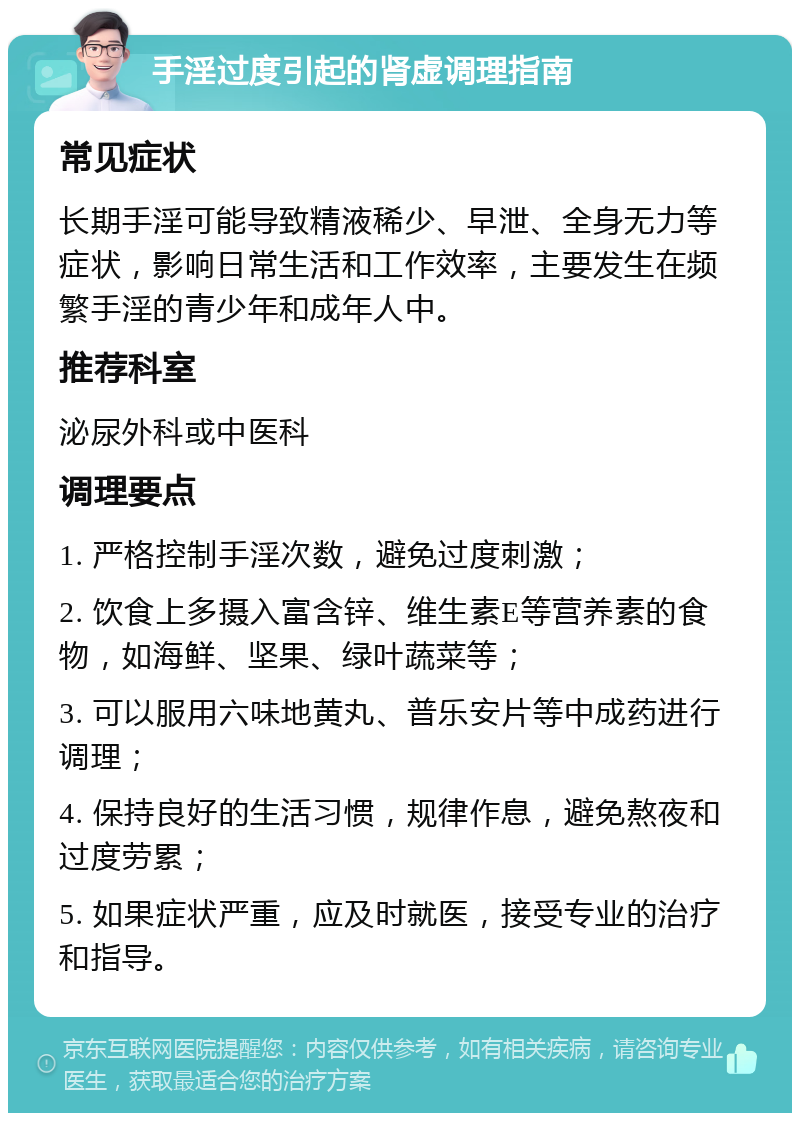 手淫过度引起的肾虚调理指南 常见症状 长期手淫可能导致精液稀少、早泄、全身无力等症状，影响日常生活和工作效率，主要发生在频繁手淫的青少年和成年人中。 推荐科室 泌尿外科或中医科 调理要点 1. 严格控制手淫次数，避免过度刺激； 2. 饮食上多摄入富含锌、维生素E等营养素的食物，如海鲜、坚果、绿叶蔬菜等； 3. 可以服用六味地黄丸、普乐安片等中成药进行调理； 4. 保持良好的生活习惯，规律作息，避免熬夜和过度劳累； 5. 如果症状严重，应及时就医，接受专业的治疗和指导。