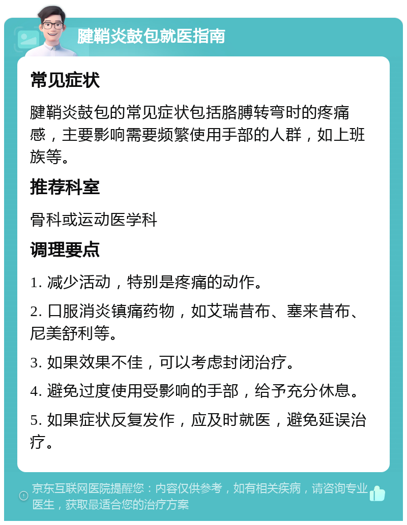 腱鞘炎鼓包就医指南 常见症状 腱鞘炎鼓包的常见症状包括胳膊转弯时的疼痛感，主要影响需要频繁使用手部的人群，如上班族等。 推荐科室 骨科或运动医学科 调理要点 1. 减少活动，特别是疼痛的动作。 2. 口服消炎镇痛药物，如艾瑞昔布、塞来昔布、尼美舒利等。 3. 如果效果不佳，可以考虑封闭治疗。 4. 避免过度使用受影响的手部，给予充分休息。 5. 如果症状反复发作，应及时就医，避免延误治疗。