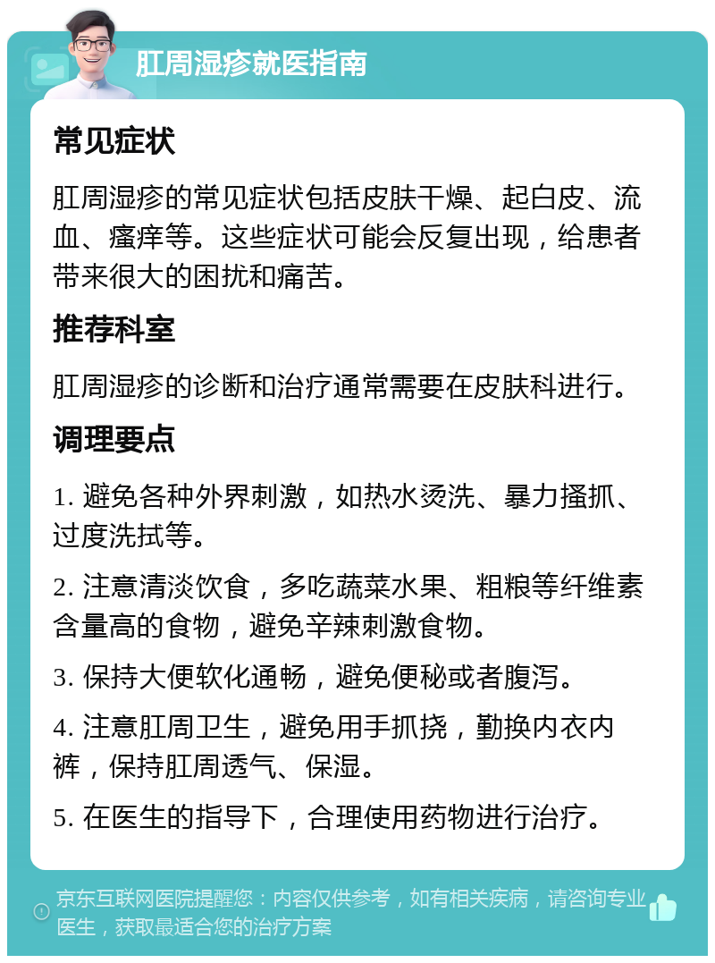 肛周湿疹就医指南 常见症状 肛周湿疹的常见症状包括皮肤干燥、起白皮、流血、瘙痒等。这些症状可能会反复出现，给患者带来很大的困扰和痛苦。 推荐科室 肛周湿疹的诊断和治疗通常需要在皮肤科进行。 调理要点 1. 避免各种外界刺激，如热水烫洗、暴力搔抓、过度洗拭等。 2. 注意清淡饮食，多吃蔬菜水果、粗粮等纤维素含量高的食物，避免辛辣刺激食物。 3. 保持大便软化通畅，避免便秘或者腹泻。 4. 注意肛周卫生，避免用手抓挠，勤换内衣内裤，保持肛周透气、保湿。 5. 在医生的指导下，合理使用药物进行治疗。