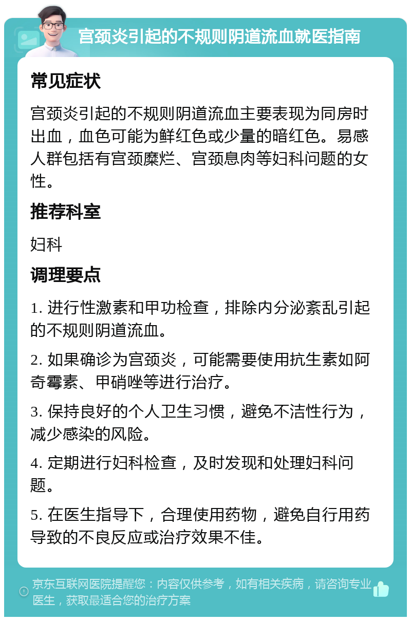 宫颈炎引起的不规则阴道流血就医指南 常见症状 宫颈炎引起的不规则阴道流血主要表现为同房时出血，血色可能为鲜红色或少量的暗红色。易感人群包括有宫颈糜烂、宫颈息肉等妇科问题的女性。 推荐科室 妇科 调理要点 1. 进行性激素和甲功检查，排除内分泌紊乱引起的不规则阴道流血。 2. 如果确诊为宫颈炎，可能需要使用抗生素如阿奇霉素、甲硝唑等进行治疗。 3. 保持良好的个人卫生习惯，避免不洁性行为，减少感染的风险。 4. 定期进行妇科检查，及时发现和处理妇科问题。 5. 在医生指导下，合理使用药物，避免自行用药导致的不良反应或治疗效果不佳。