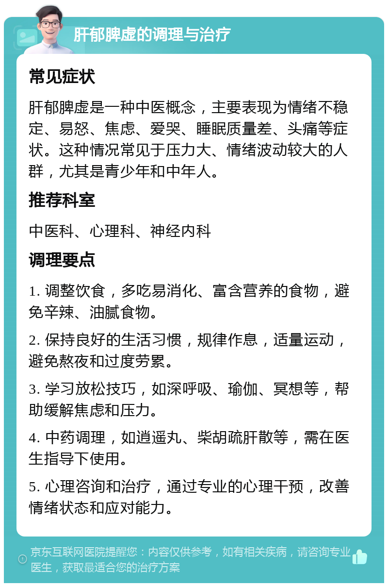 肝郁脾虚的调理与治疗 常见症状 肝郁脾虚是一种中医概念，主要表现为情绪不稳定、易怒、焦虑、爱哭、睡眠质量差、头痛等症状。这种情况常见于压力大、情绪波动较大的人群，尤其是青少年和中年人。 推荐科室 中医科、心理科、神经内科 调理要点 1. 调整饮食，多吃易消化、富含营养的食物，避免辛辣、油腻食物。 2. 保持良好的生活习惯，规律作息，适量运动，避免熬夜和过度劳累。 3. 学习放松技巧，如深呼吸、瑜伽、冥想等，帮助缓解焦虑和压力。 4. 中药调理，如逍遥丸、柴胡疏肝散等，需在医生指导下使用。 5. 心理咨询和治疗，通过专业的心理干预，改善情绪状态和应对能力。