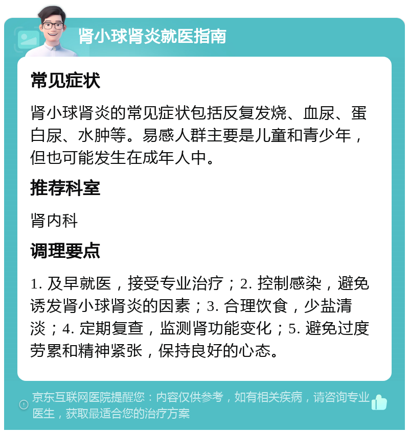 肾小球肾炎就医指南 常见症状 肾小球肾炎的常见症状包括反复发烧、血尿、蛋白尿、水肿等。易感人群主要是儿童和青少年，但也可能发生在成年人中。 推荐科室 肾内科 调理要点 1. 及早就医，接受专业治疗；2. 控制感染，避免诱发肾小球肾炎的因素；3. 合理饮食，少盐清淡；4. 定期复查，监测肾功能变化；5. 避免过度劳累和精神紧张，保持良好的心态。