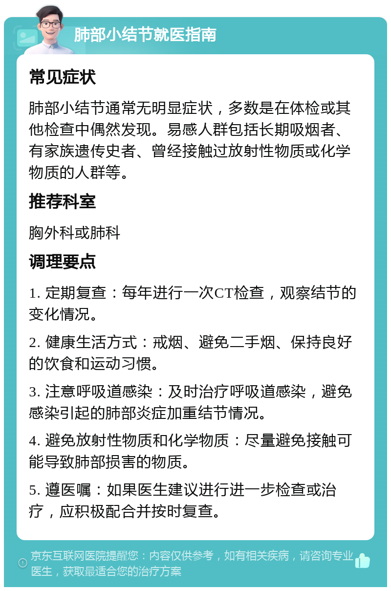 肺部小结节就医指南 常见症状 肺部小结节通常无明显症状，多数是在体检或其他检查中偶然发现。易感人群包括长期吸烟者、有家族遗传史者、曾经接触过放射性物质或化学物质的人群等。 推荐科室 胸外科或肺科 调理要点 1. 定期复查：每年进行一次CT检查，观察结节的变化情况。 2. 健康生活方式：戒烟、避免二手烟、保持良好的饮食和运动习惯。 3. 注意呼吸道感染：及时治疗呼吸道感染，避免感染引起的肺部炎症加重结节情况。 4. 避免放射性物质和化学物质：尽量避免接触可能导致肺部损害的物质。 5. 遵医嘱：如果医生建议进行进一步检查或治疗，应积极配合并按时复查。