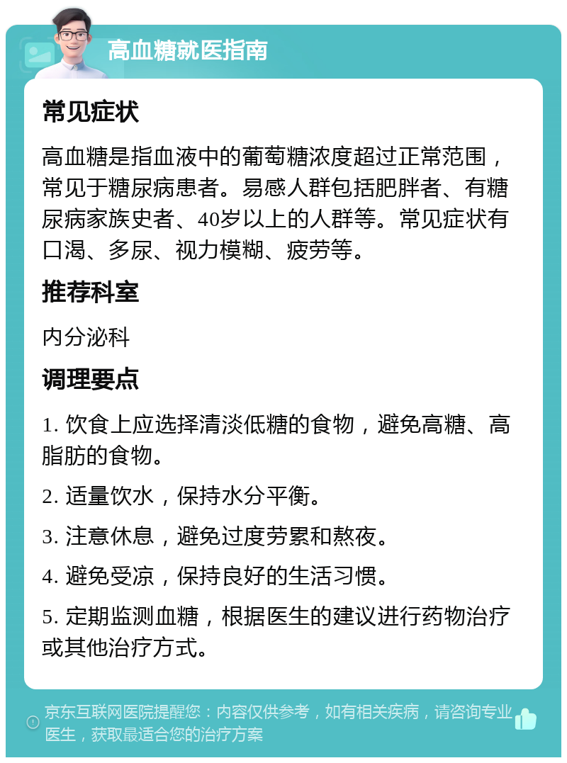 高血糖就医指南 常见症状 高血糖是指血液中的葡萄糖浓度超过正常范围，常见于糖尿病患者。易感人群包括肥胖者、有糖尿病家族史者、40岁以上的人群等。常见症状有口渴、多尿、视力模糊、疲劳等。 推荐科室 内分泌科 调理要点 1. 饮食上应选择清淡低糖的食物，避免高糖、高脂肪的食物。 2. 适量饮水，保持水分平衡。 3. 注意休息，避免过度劳累和熬夜。 4. 避免受凉，保持良好的生活习惯。 5. 定期监测血糖，根据医生的建议进行药物治疗或其他治疗方式。