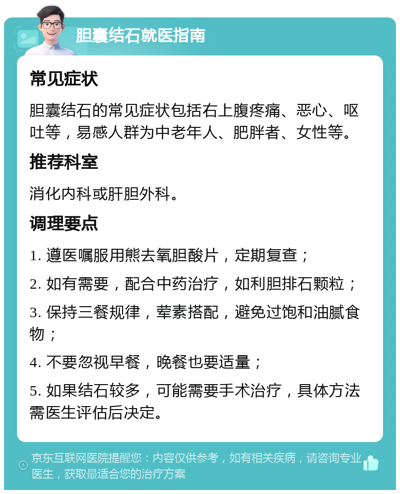 胆囊结石就医指南 常见症状 胆囊结石的常见症状包括右上腹疼痛、恶心、呕吐等，易感人群为中老年人、肥胖者、女性等。 推荐科室 消化内科或肝胆外科。 调理要点 1. 遵医嘱服用熊去氧胆酸片，定期复查； 2. 如有需要，配合中药治疗，如利胆排石颗粒； 3. 保持三餐规律，荤素搭配，避免过饱和油腻食物； 4. 不要忽视早餐，晚餐也要适量； 5. 如果结石较多，可能需要手术治疗，具体方法需医生评估后决定。