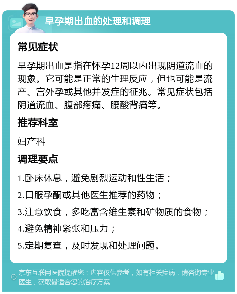 早孕期出血的处理和调理 常见症状 早孕期出血是指在怀孕12周以内出现阴道流血的现象。它可能是正常的生理反应，但也可能是流产、宫外孕或其他并发症的征兆。常见症状包括阴道流血、腹部疼痛、腰酸背痛等。 推荐科室 妇产科 调理要点 1.卧床休息，避免剧烈运动和性生活； 2.口服孕酮或其他医生推荐的药物； 3.注意饮食，多吃富含维生素和矿物质的食物； 4.避免精神紧张和压力； 5.定期复查，及时发现和处理问题。