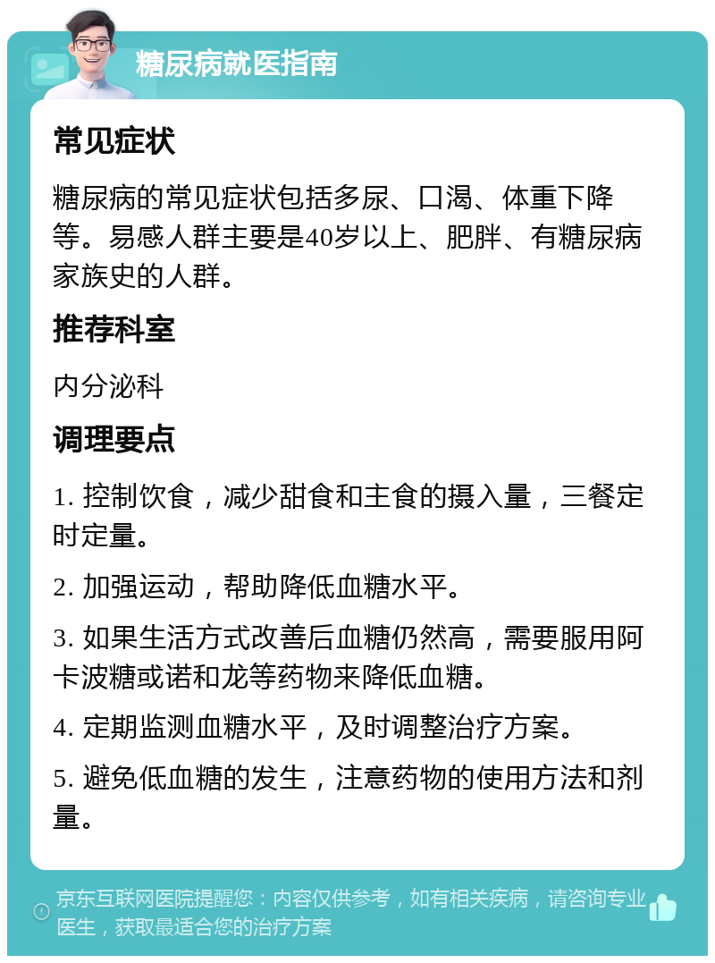 糖尿病就医指南 常见症状 糖尿病的常见症状包括多尿、口渴、体重下降等。易感人群主要是40岁以上、肥胖、有糖尿病家族史的人群。 推荐科室 内分泌科 调理要点 1. 控制饮食，减少甜食和主食的摄入量，三餐定时定量。 2. 加强运动，帮助降低血糖水平。 3. 如果生活方式改善后血糖仍然高，需要服用阿卡波糖或诺和龙等药物来降低血糖。 4. 定期监测血糖水平，及时调整治疗方案。 5. 避免低血糖的发生，注意药物的使用方法和剂量。