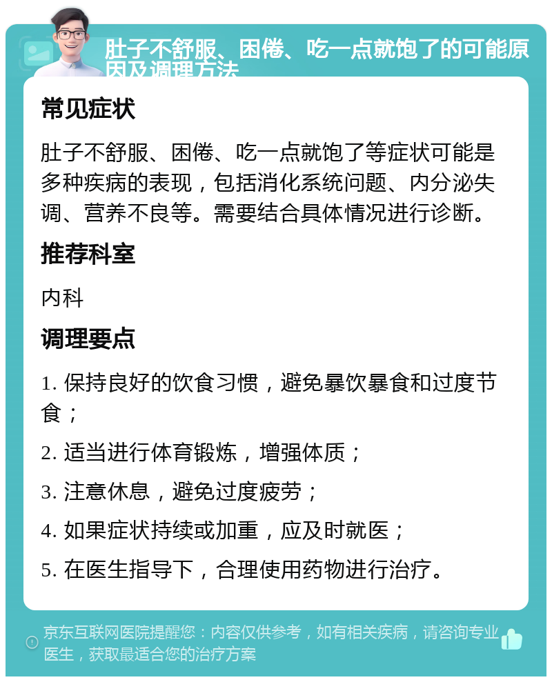 肚子不舒服、困倦、吃一点就饱了的可能原因及调理方法 常见症状 肚子不舒服、困倦、吃一点就饱了等症状可能是多种疾病的表现，包括消化系统问题、内分泌失调、营养不良等。需要结合具体情况进行诊断。 推荐科室 内科 调理要点 1. 保持良好的饮食习惯，避免暴饮暴食和过度节食； 2. 适当进行体育锻炼，增强体质； 3. 注意休息，避免过度疲劳； 4. 如果症状持续或加重，应及时就医； 5. 在医生指导下，合理使用药物进行治疗。