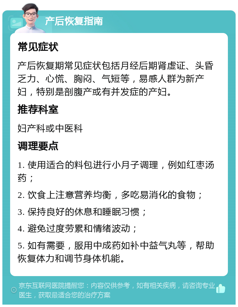 产后恢复指南 常见症状 产后恢复期常见症状包括月经后期肾虚证、头昏乏力、心慌、胸闷、气短等，易感人群为新产妇，特别是剖腹产或有并发症的产妇。 推荐科室 妇产科或中医科 调理要点 1. 使用适合的料包进行小月子调理，例如红枣汤药； 2. 饮食上注意营养均衡，多吃易消化的食物； 3. 保持良好的休息和睡眠习惯； 4. 避免过度劳累和情绪波动； 5. 如有需要，服用中成药如补中益气丸等，帮助恢复体力和调节身体机能。