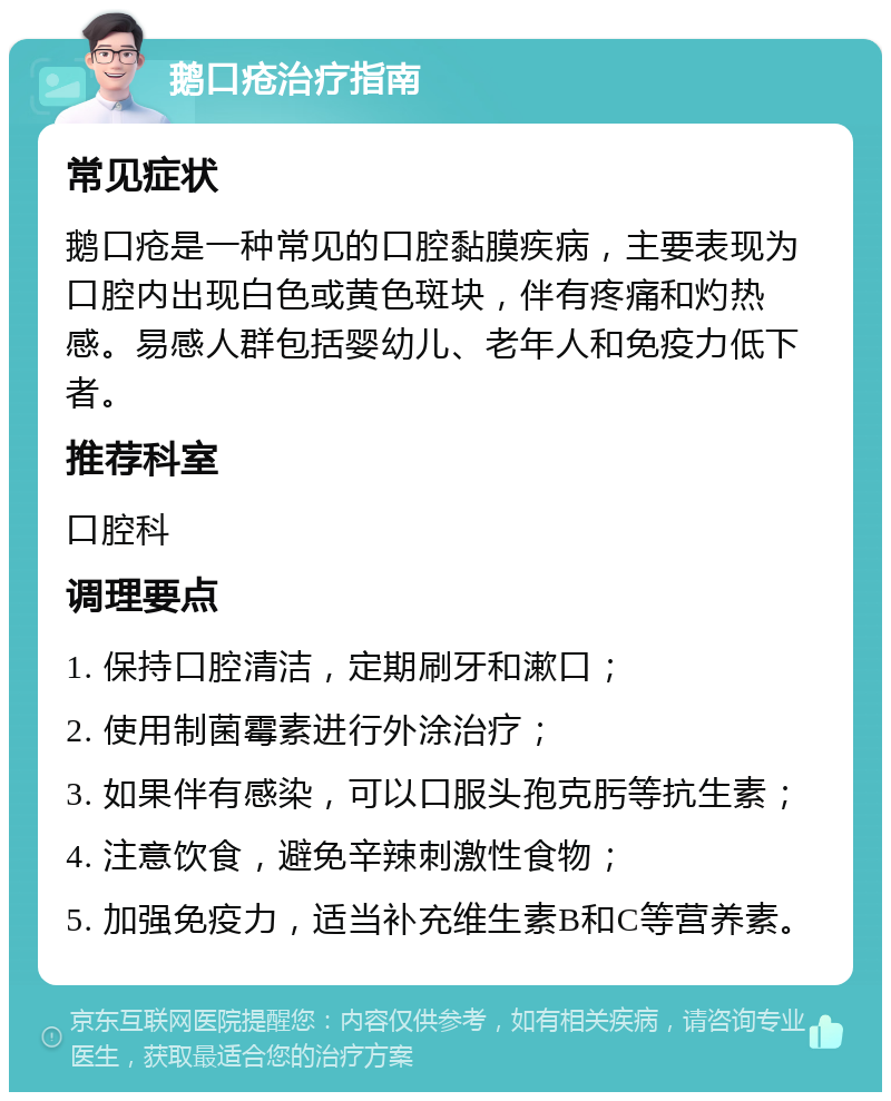 鹅口疮治疗指南 常见症状 鹅口疮是一种常见的口腔黏膜疾病，主要表现为口腔内出现白色或黄色斑块，伴有疼痛和灼热感。易感人群包括婴幼儿、老年人和免疫力低下者。 推荐科室 口腔科 调理要点 1. 保持口腔清洁，定期刷牙和漱口； 2. 使用制菌霉素进行外涂治疗； 3. 如果伴有感染，可以口服头孢克肟等抗生素； 4. 注意饮食，避免辛辣刺激性食物； 5. 加强免疫力，适当补充维生素B和C等营养素。