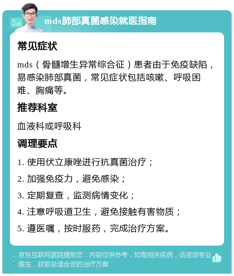 mds肺部真菌感染就医指南 常见症状 mds（骨髓增生异常综合征）患者由于免疫缺陷，易感染肺部真菌，常见症状包括咳嗽、呼吸困难、胸痛等。 推荐科室 血液科或呼吸科 调理要点 1. 使用伏立康唑进行抗真菌治疗； 2. 加强免疫力，避免感染； 3. 定期复查，监测病情变化； 4. 注意呼吸道卫生，避免接触有害物质； 5. 遵医嘱，按时服药，完成治疗方案。