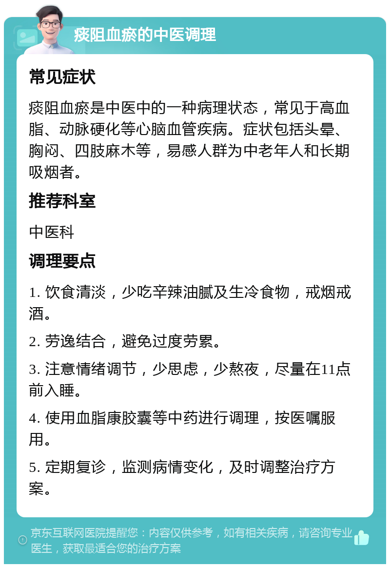 痰阻血瘀的中医调理 常见症状 痰阻血瘀是中医中的一种病理状态，常见于高血脂、动脉硬化等心脑血管疾病。症状包括头晕、胸闷、四肢麻木等，易感人群为中老年人和长期吸烟者。 推荐科室 中医科 调理要点 1. 饮食清淡，少吃辛辣油腻及生冷食物，戒烟戒酒。 2. 劳逸结合，避免过度劳累。 3. 注意情绪调节，少思虑，少熬夜，尽量在11点前入睡。 4. 使用血脂康胶囊等中药进行调理，按医嘱服用。 5. 定期复诊，监测病情变化，及时调整治疗方案。