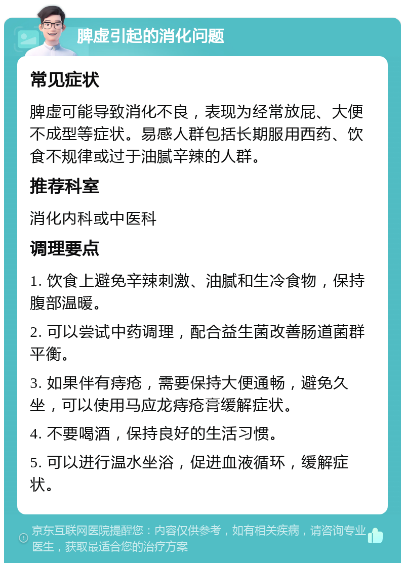 脾虚引起的消化问题 常见症状 脾虚可能导致消化不良，表现为经常放屁、大便不成型等症状。易感人群包括长期服用西药、饮食不规律或过于油腻辛辣的人群。 推荐科室 消化内科或中医科 调理要点 1. 饮食上避免辛辣刺激、油腻和生冷食物，保持腹部温暖。 2. 可以尝试中药调理，配合益生菌改善肠道菌群平衡。 3. 如果伴有痔疮，需要保持大便通畅，避免久坐，可以使用马应龙痔疮膏缓解症状。 4. 不要喝酒，保持良好的生活习惯。 5. 可以进行温水坐浴，促进血液循环，缓解症状。