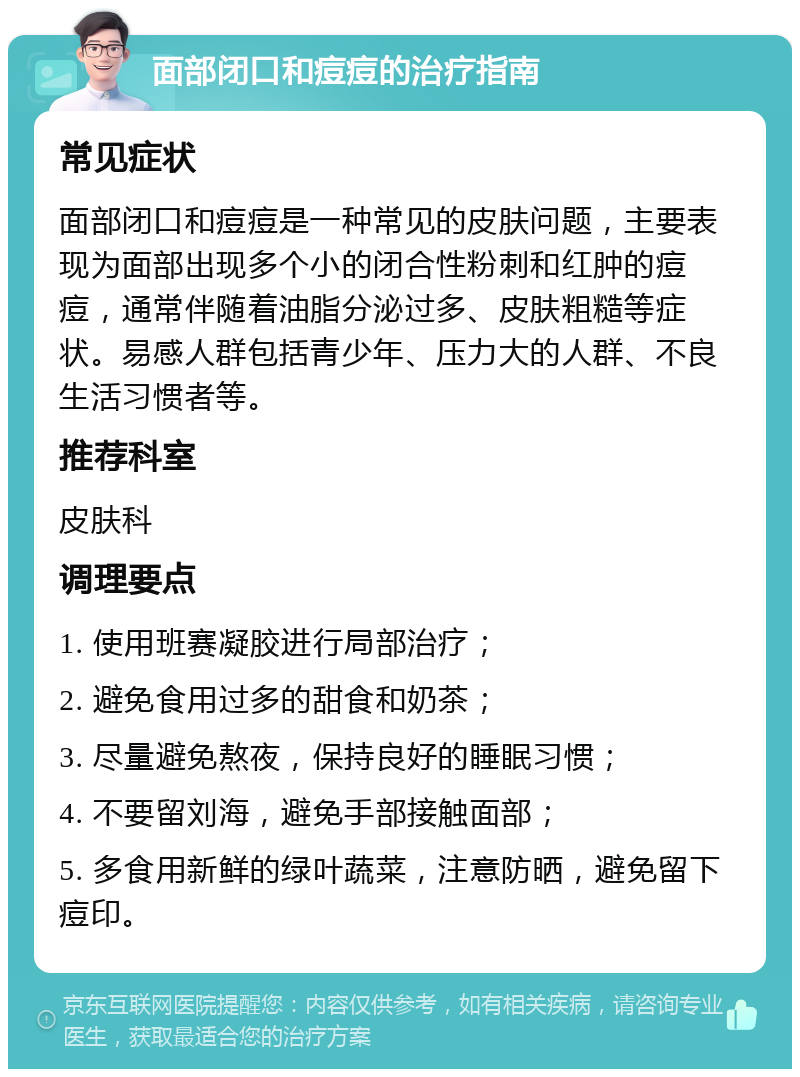 面部闭口和痘痘的治疗指南 常见症状 面部闭口和痘痘是一种常见的皮肤问题，主要表现为面部出现多个小的闭合性粉刺和红肿的痘痘，通常伴随着油脂分泌过多、皮肤粗糙等症状。易感人群包括青少年、压力大的人群、不良生活习惯者等。 推荐科室 皮肤科 调理要点 1. 使用班赛凝胶进行局部治疗； 2. 避免食用过多的甜食和奶茶； 3. 尽量避免熬夜，保持良好的睡眠习惯； 4. 不要留刘海，避免手部接触面部； 5. 多食用新鲜的绿叶蔬菜，注意防晒，避免留下痘印。