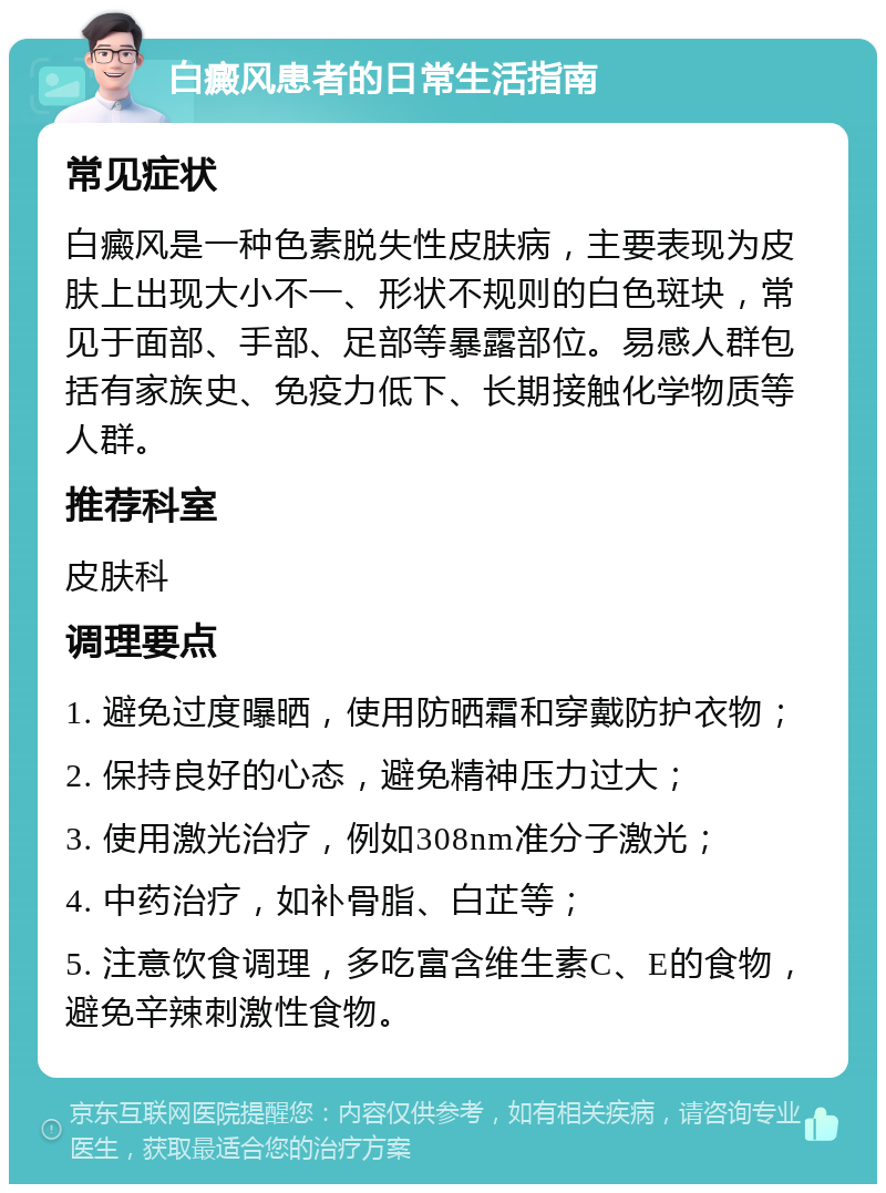 白癜风患者的日常生活指南 常见症状 白癜风是一种色素脱失性皮肤病，主要表现为皮肤上出现大小不一、形状不规则的白色斑块，常见于面部、手部、足部等暴露部位。易感人群包括有家族史、免疫力低下、长期接触化学物质等人群。 推荐科室 皮肤科 调理要点 1. 避免过度曝晒，使用防晒霜和穿戴防护衣物； 2. 保持良好的心态，避免精神压力过大； 3. 使用激光治疗，例如308nm准分子激光； 4. 中药治疗，如补骨脂、白芷等； 5. 注意饮食调理，多吃富含维生素C、E的食物，避免辛辣刺激性食物。