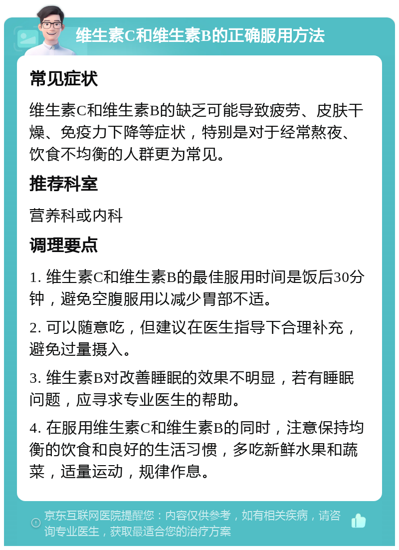 维生素C和维生素B的正确服用方法 常见症状 维生素C和维生素B的缺乏可能导致疲劳、皮肤干燥、免疫力下降等症状，特别是对于经常熬夜、饮食不均衡的人群更为常见。 推荐科室 营养科或内科 调理要点 1. 维生素C和维生素B的最佳服用时间是饭后30分钟，避免空腹服用以减少胃部不适。 2. 可以随意吃，但建议在医生指导下合理补充，避免过量摄入。 3. 维生素B对改善睡眠的效果不明显，若有睡眠问题，应寻求专业医生的帮助。 4. 在服用维生素C和维生素B的同时，注意保持均衡的饮食和良好的生活习惯，多吃新鲜水果和蔬菜，适量运动，规律作息。