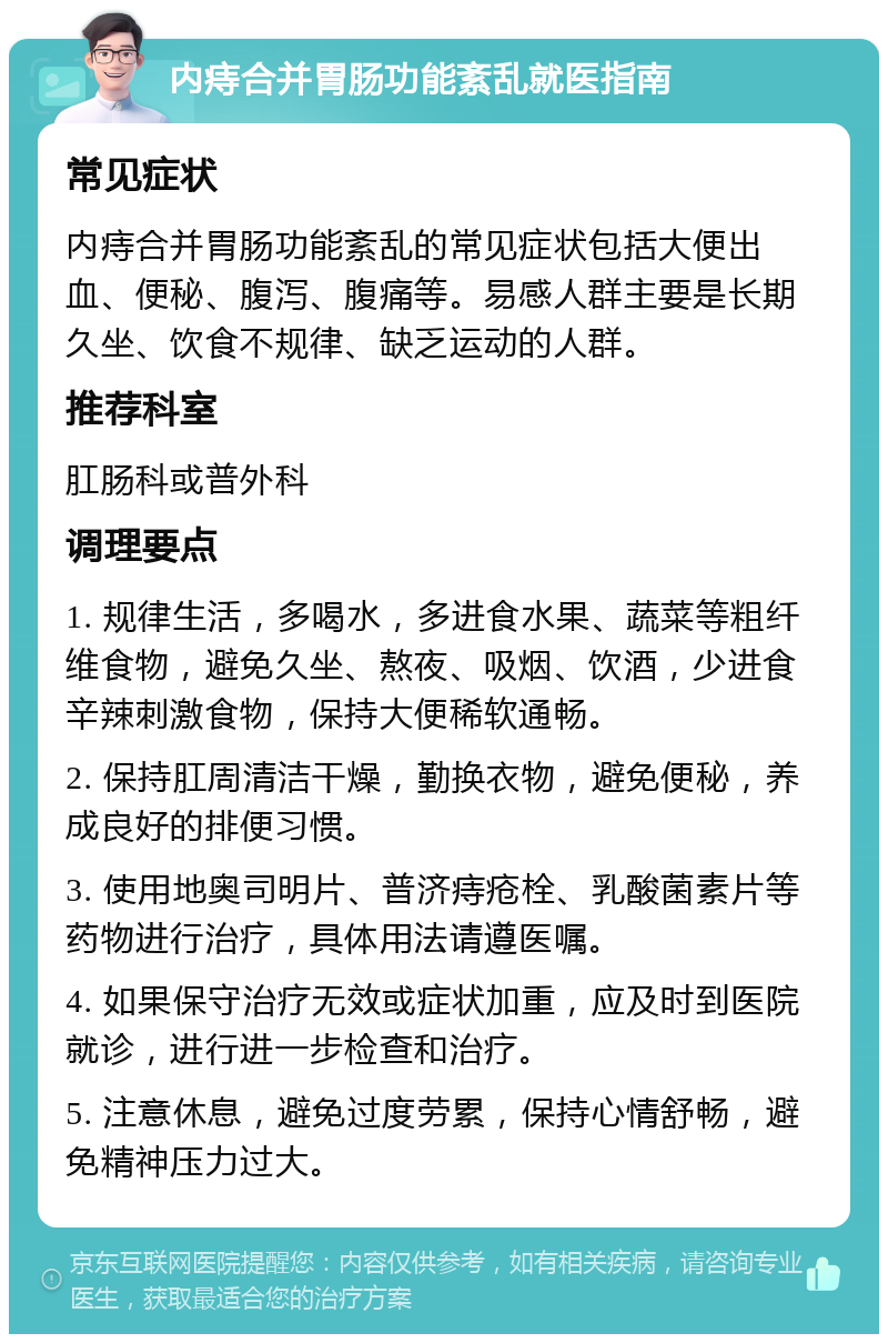 内痔合并胃肠功能紊乱就医指南 常见症状 内痔合并胃肠功能紊乱的常见症状包括大便出血、便秘、腹泻、腹痛等。易感人群主要是长期久坐、饮食不规律、缺乏运动的人群。 推荐科室 肛肠科或普外科 调理要点 1. 规律生活，多喝水，多进食水果、蔬菜等粗纤维食物，避免久坐、熬夜、吸烟、饮酒，少进食辛辣刺激食物，保持大便稀软通畅。 2. 保持肛周清洁干燥，勤换衣物，避免便秘，养成良好的排便习惯。 3. 使用地奥司明片、普济痔疮栓、乳酸菌素片等药物进行治疗，具体用法请遵医嘱。 4. 如果保守治疗无效或症状加重，应及时到医院就诊，进行进一步检查和治疗。 5. 注意休息，避免过度劳累，保持心情舒畅，避免精神压力过大。