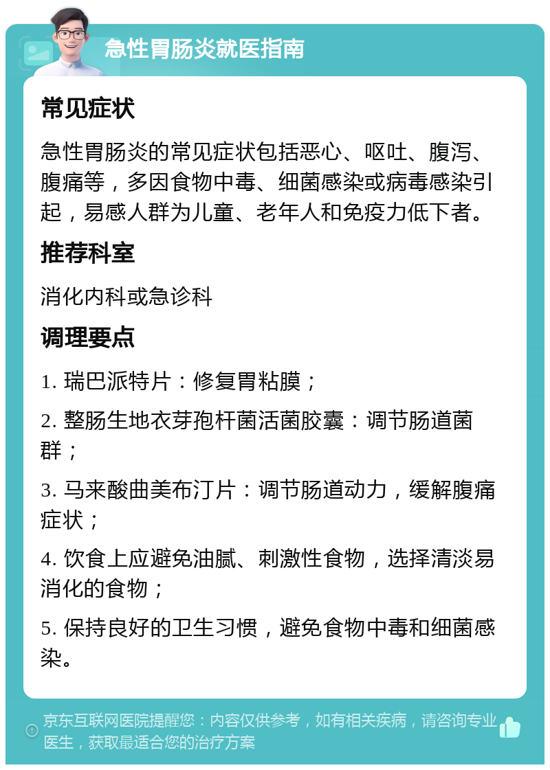 急性胃肠炎就医指南 常见症状 急性胃肠炎的常见症状包括恶心、呕吐、腹泻、腹痛等，多因食物中毒、细菌感染或病毒感染引起，易感人群为儿童、老年人和免疫力低下者。 推荐科室 消化内科或急诊科 调理要点 1. 瑞巴派特片：修复胃粘膜； 2. 整肠生地衣芽孢杆菌活菌胶囊：调节肠道菌群； 3. 马来酸曲美布汀片：调节肠道动力，缓解腹痛症状； 4. 饮食上应避免油腻、刺激性食物，选择清淡易消化的食物； 5. 保持良好的卫生习惯，避免食物中毒和细菌感染。