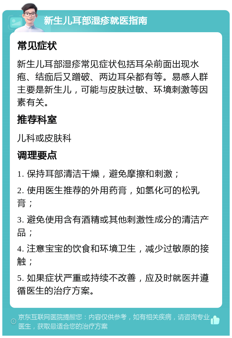 新生儿耳部湿疹就医指南 常见症状 新生儿耳部湿疹常见症状包括耳朵前面出现水疱、结痂后又蹭破、两边耳朵都有等。易感人群主要是新生儿，可能与皮肤过敏、环境刺激等因素有关。 推荐科室 儿科或皮肤科 调理要点 1. 保持耳部清洁干燥，避免摩擦和刺激； 2. 使用医生推荐的外用药膏，如氢化可的松乳膏； 3. 避免使用含有酒精或其他刺激性成分的清洁产品； 4. 注意宝宝的饮食和环境卫生，减少过敏原的接触； 5. 如果症状严重或持续不改善，应及时就医并遵循医生的治疗方案。