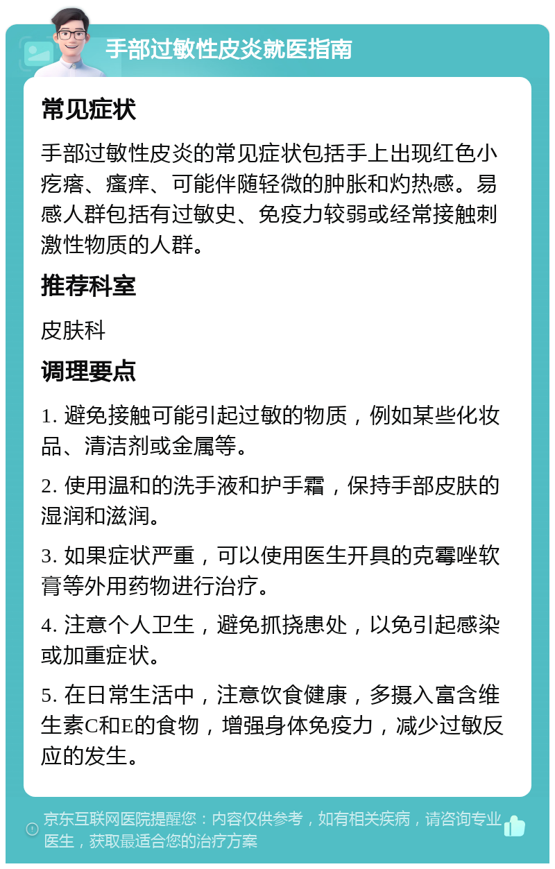 手部过敏性皮炎就医指南 常见症状 手部过敏性皮炎的常见症状包括手上出现红色小疙瘩、瘙痒、可能伴随轻微的肿胀和灼热感。易感人群包括有过敏史、免疫力较弱或经常接触刺激性物质的人群。 推荐科室 皮肤科 调理要点 1. 避免接触可能引起过敏的物质，例如某些化妆品、清洁剂或金属等。 2. 使用温和的洗手液和护手霜，保持手部皮肤的湿润和滋润。 3. 如果症状严重，可以使用医生开具的克霉唑软膏等外用药物进行治疗。 4. 注意个人卫生，避免抓挠患处，以免引起感染或加重症状。 5. 在日常生活中，注意饮食健康，多摄入富含维生素C和E的食物，增强身体免疫力，减少过敏反应的发生。