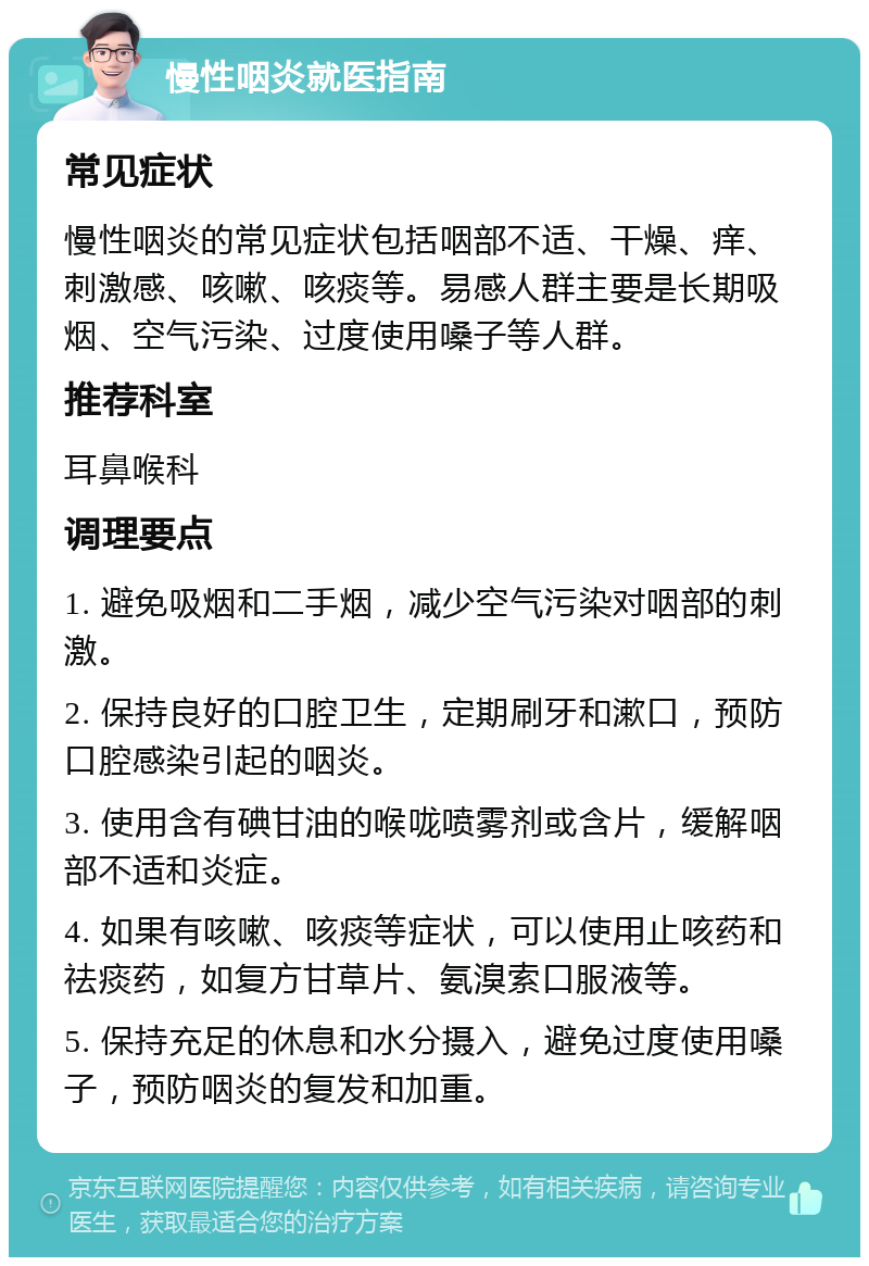 慢性咽炎就医指南 常见症状 慢性咽炎的常见症状包括咽部不适、干燥、痒、刺激感、咳嗽、咳痰等。易感人群主要是长期吸烟、空气污染、过度使用嗓子等人群。 推荐科室 耳鼻喉科 调理要点 1. 避免吸烟和二手烟，减少空气污染对咽部的刺激。 2. 保持良好的口腔卫生，定期刷牙和漱口，预防口腔感染引起的咽炎。 3. 使用含有碘甘油的喉咙喷雾剂或含片，缓解咽部不适和炎症。 4. 如果有咳嗽、咳痰等症状，可以使用止咳药和祛痰药，如复方甘草片、氨溴索口服液等。 5. 保持充足的休息和水分摄入，避免过度使用嗓子，预防咽炎的复发和加重。