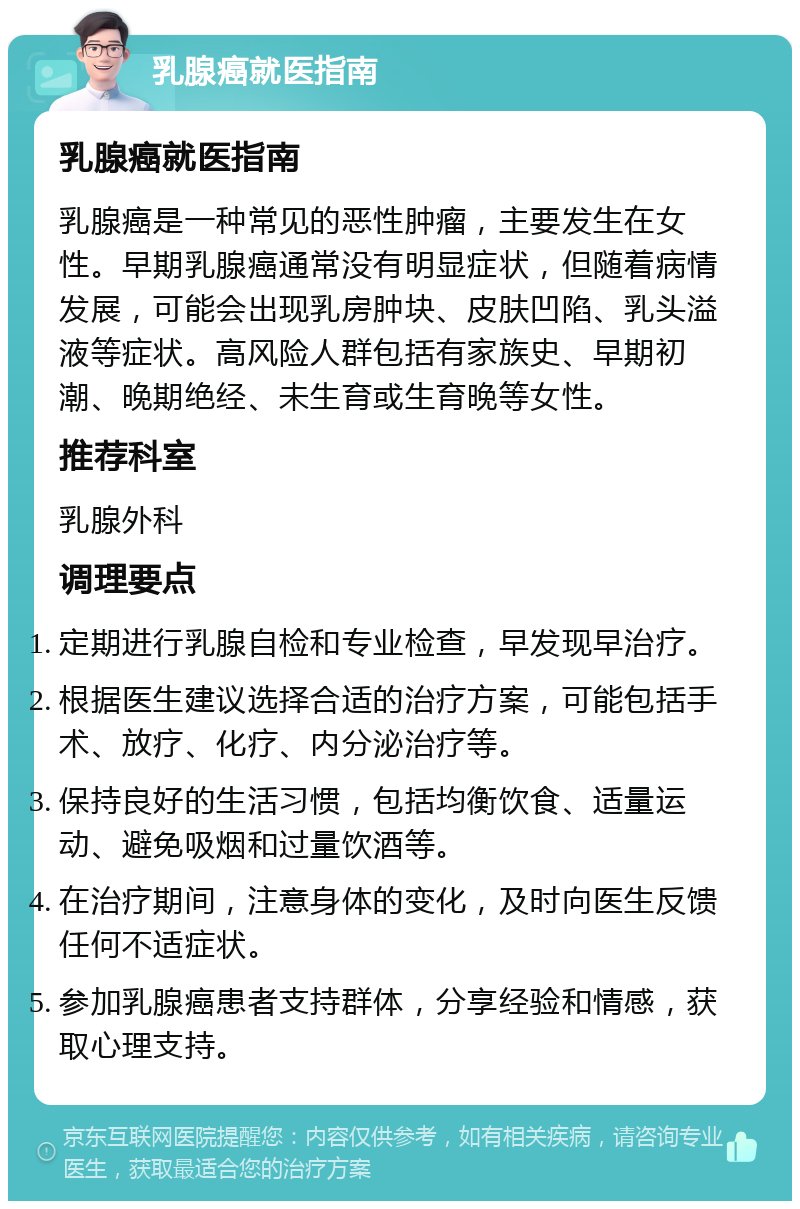 乳腺癌就医指南 乳腺癌就医指南 乳腺癌是一种常见的恶性肿瘤，主要发生在女性。早期乳腺癌通常没有明显症状，但随着病情发展，可能会出现乳房肿块、皮肤凹陷、乳头溢液等症状。高风险人群包括有家族史、早期初潮、晚期绝经、未生育或生育晚等女性。 推荐科室 乳腺外科 调理要点 定期进行乳腺自检和专业检查，早发现早治疗。 根据医生建议选择合适的治疗方案，可能包括手术、放疗、化疗、内分泌治疗等。 保持良好的生活习惯，包括均衡饮食、适量运动、避免吸烟和过量饮酒等。 在治疗期间，注意身体的变化，及时向医生反馈任何不适症状。 参加乳腺癌患者支持群体，分享经验和情感，获取心理支持。