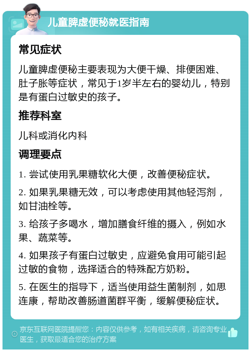 儿童脾虚便秘就医指南 常见症状 儿童脾虚便秘主要表现为大便干燥、排便困难、肚子胀等症状，常见于1岁半左右的婴幼儿，特别是有蛋白过敏史的孩子。 推荐科室 儿科或消化内科 调理要点 1. 尝试使用乳果糖软化大便，改善便秘症状。 2. 如果乳果糖无效，可以考虑使用其他轻泻剂，如甘油栓等。 3. 给孩子多喝水，增加膳食纤维的摄入，例如水果、蔬菜等。 4. 如果孩子有蛋白过敏史，应避免食用可能引起过敏的食物，选择适合的特殊配方奶粉。 5. 在医生的指导下，适当使用益生菌制剂，如思连康，帮助改善肠道菌群平衡，缓解便秘症状。