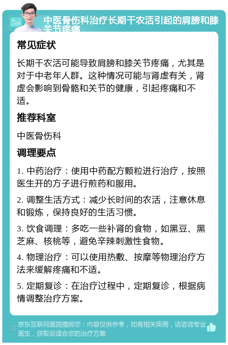 中医骨伤科治疗长期干农活引起的肩膀和膝关节疼痛 常见症状 长期干农活可能导致肩膀和膝关节疼痛，尤其是对于中老年人群。这种情况可能与肾虚有关，肾虚会影响到骨骼和关节的健康，引起疼痛和不适。 推荐科室 中医骨伤科 调理要点 1. 中药治疗：使用中药配方颗粒进行治疗，按照医生开的方子进行煎药和服用。 2. 调整生活方式：减少长时间的农活，注意休息和锻炼，保持良好的生活习惯。 3. 饮食调理：多吃一些补肾的食物，如黑豆、黑芝麻、核桃等，避免辛辣刺激性食物。 4. 物理治疗：可以使用热敷、按摩等物理治疗方法来缓解疼痛和不适。 5. 定期复诊：在治疗过程中，定期复诊，根据病情调整治疗方案。