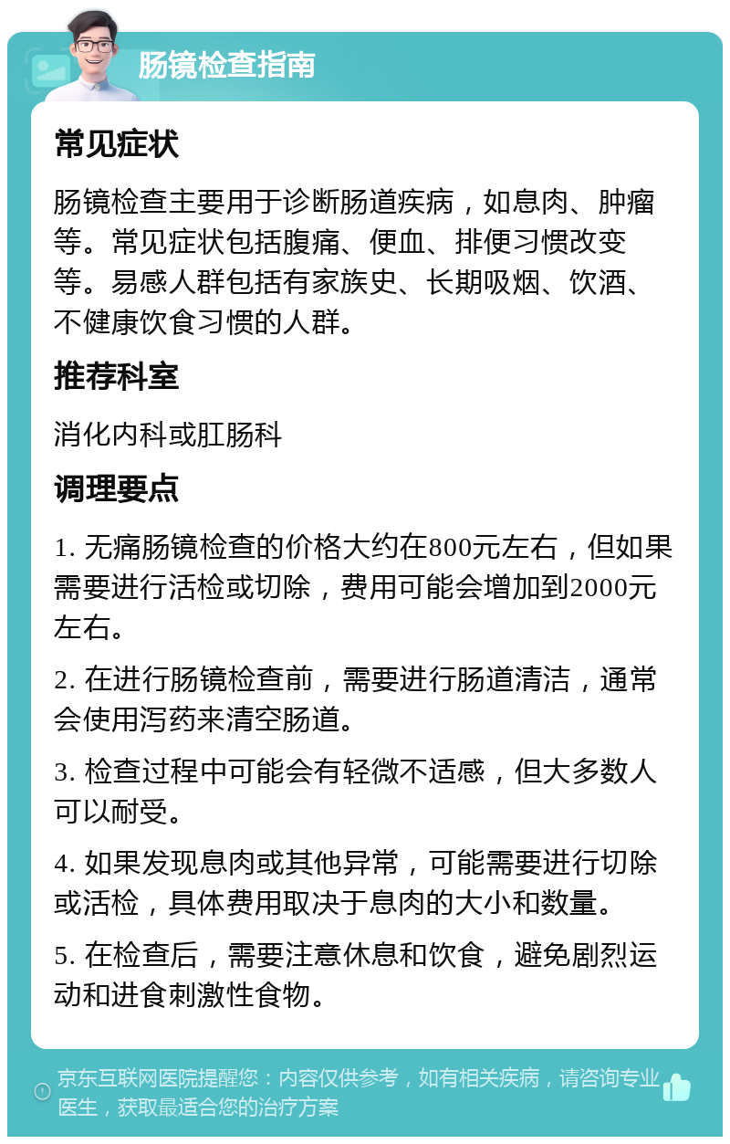 肠镜检查指南 常见症状 肠镜检查主要用于诊断肠道疾病，如息肉、肿瘤等。常见症状包括腹痛、便血、排便习惯改变等。易感人群包括有家族史、长期吸烟、饮酒、不健康饮食习惯的人群。 推荐科室 消化内科或肛肠科 调理要点 1. 无痛肠镜检查的价格大约在800元左右，但如果需要进行活检或切除，费用可能会增加到2000元左右。 2. 在进行肠镜检查前，需要进行肠道清洁，通常会使用泻药来清空肠道。 3. 检查过程中可能会有轻微不适感，但大多数人可以耐受。 4. 如果发现息肉或其他异常，可能需要进行切除或活检，具体费用取决于息肉的大小和数量。 5. 在检查后，需要注意休息和饮食，避免剧烈运动和进食刺激性食物。