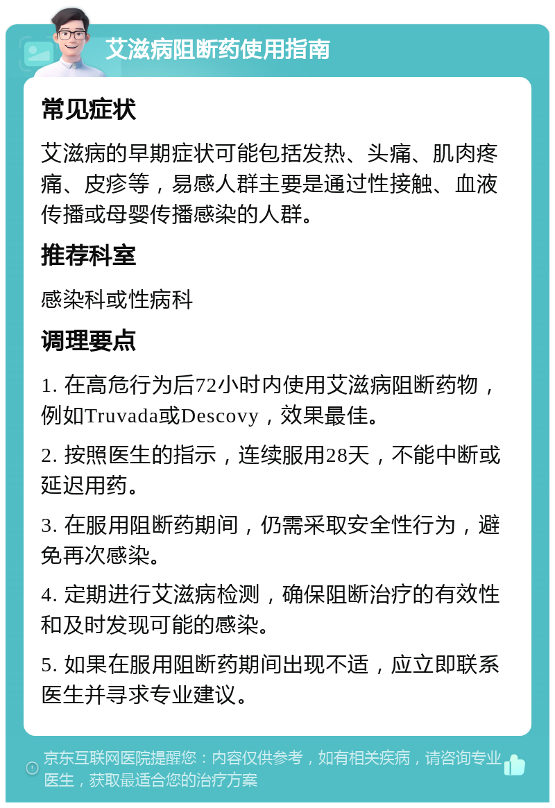 艾滋病阻断药使用指南 常见症状 艾滋病的早期症状可能包括发热、头痛、肌肉疼痛、皮疹等，易感人群主要是通过性接触、血液传播或母婴传播感染的人群。 推荐科室 感染科或性病科 调理要点 1. 在高危行为后72小时内使用艾滋病阻断药物，例如Truvada或Descovy，效果最佳。 2. 按照医生的指示，连续服用28天，不能中断或延迟用药。 3. 在服用阻断药期间，仍需采取安全性行为，避免再次感染。 4. 定期进行艾滋病检测，确保阻断治疗的有效性和及时发现可能的感染。 5. 如果在服用阻断药期间出现不适，应立即联系医生并寻求专业建议。