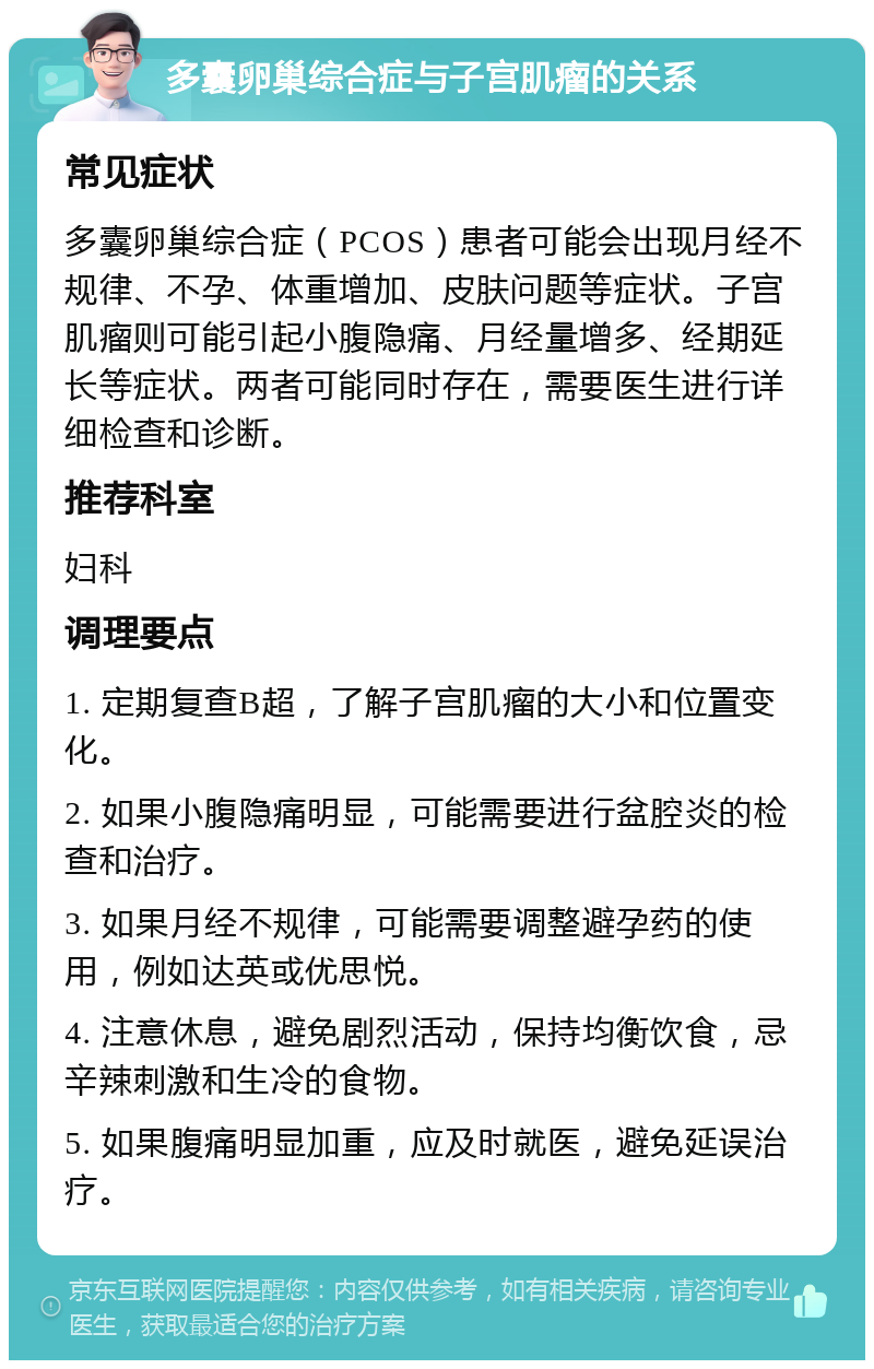 多囊卵巢综合症与子宫肌瘤的关系 常见症状 多囊卵巢综合症（PCOS）患者可能会出现月经不规律、不孕、体重增加、皮肤问题等症状。子宫肌瘤则可能引起小腹隐痛、月经量增多、经期延长等症状。两者可能同时存在，需要医生进行详细检查和诊断。 推荐科室 妇科 调理要点 1. 定期复查B超，了解子宫肌瘤的大小和位置变化。 2. 如果小腹隐痛明显，可能需要进行盆腔炎的检查和治疗。 3. 如果月经不规律，可能需要调整避孕药的使用，例如达英或优思悦。 4. 注意休息，避免剧烈活动，保持均衡饮食，忌辛辣刺激和生冷的食物。 5. 如果腹痛明显加重，应及时就医，避免延误治疗。