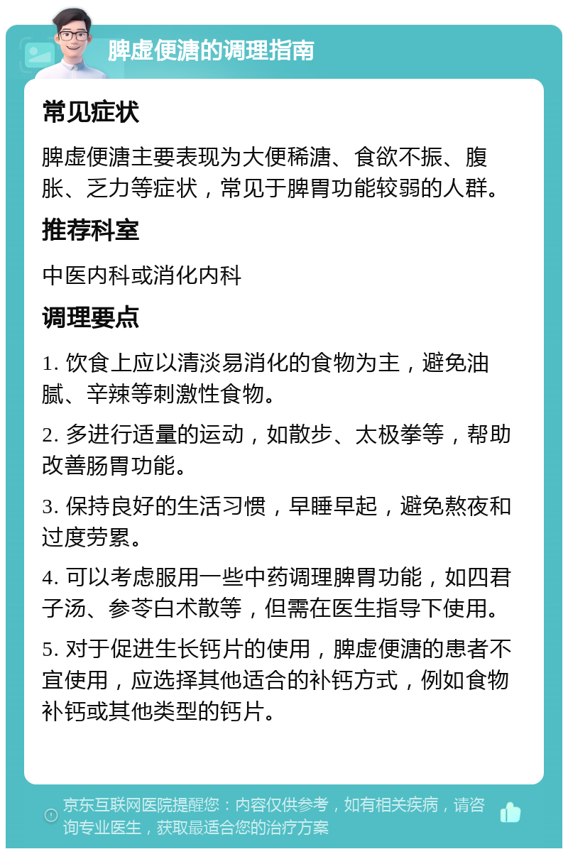 脾虚便溏的调理指南 常见症状 脾虚便溏主要表现为大便稀溏、食欲不振、腹胀、乏力等症状，常见于脾胃功能较弱的人群。 推荐科室 中医内科或消化内科 调理要点 1. 饮食上应以清淡易消化的食物为主，避免油腻、辛辣等刺激性食物。 2. 多进行适量的运动，如散步、太极拳等，帮助改善肠胃功能。 3. 保持良好的生活习惯，早睡早起，避免熬夜和过度劳累。 4. 可以考虑服用一些中药调理脾胃功能，如四君子汤、参苓白术散等，但需在医生指导下使用。 5. 对于促进生长钙片的使用，脾虚便溏的患者不宜使用，应选择其他适合的补钙方式，例如食物补钙或其他类型的钙片。