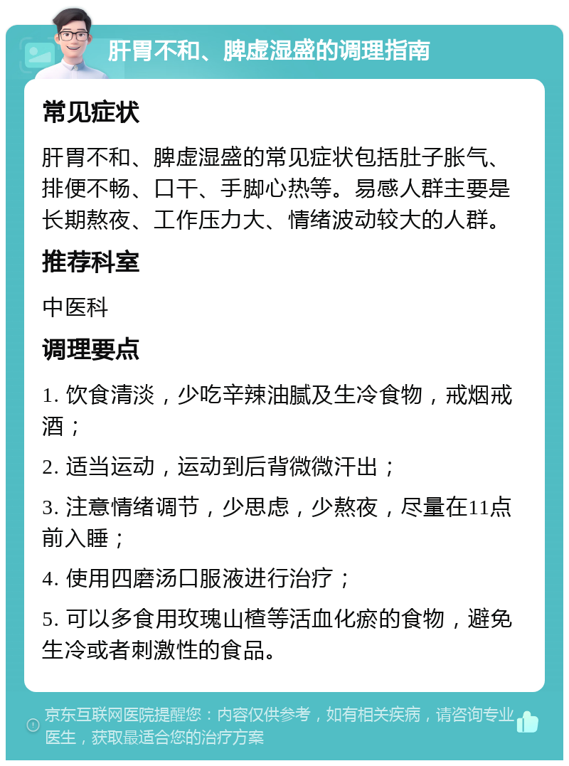 肝胃不和、脾虚湿盛的调理指南 常见症状 肝胃不和、脾虚湿盛的常见症状包括肚子胀气、排便不畅、口干、手脚心热等。易感人群主要是长期熬夜、工作压力大、情绪波动较大的人群。 推荐科室 中医科 调理要点 1. 饮食清淡，少吃辛辣油腻及生冷食物，戒烟戒酒； 2. 适当运动，运动到后背微微汗出； 3. 注意情绪调节，少思虑，少熬夜，尽量在11点前入睡； 4. 使用四磨汤口服液进行治疗； 5. 可以多食用玫瑰山楂等活血化瘀的食物，避免生冷或者刺激性的食品。