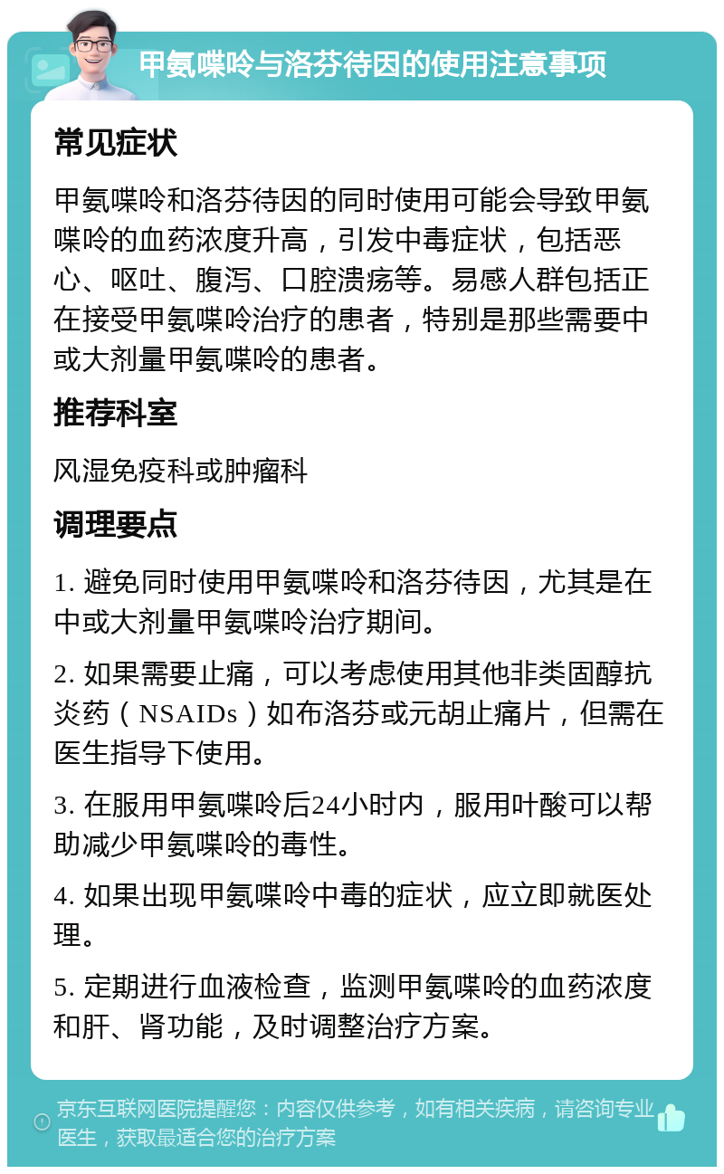 甲氨喋呤与洛芬待因的使用注意事项 常见症状 甲氨喋呤和洛芬待因的同时使用可能会导致甲氨喋呤的血药浓度升高，引发中毒症状，包括恶心、呕吐、腹泻、口腔溃疡等。易感人群包括正在接受甲氨喋呤治疗的患者，特别是那些需要中或大剂量甲氨喋呤的患者。 推荐科室 风湿免疫科或肿瘤科 调理要点 1. 避免同时使用甲氨喋呤和洛芬待因，尤其是在中或大剂量甲氨喋呤治疗期间。 2. 如果需要止痛，可以考虑使用其他非类固醇抗炎药（NSAIDs）如布洛芬或元胡止痛片，但需在医生指导下使用。 3. 在服用甲氨喋呤后24小时内，服用叶酸可以帮助减少甲氨喋呤的毒性。 4. 如果出现甲氨喋呤中毒的症状，应立即就医处理。 5. 定期进行血液检查，监测甲氨喋呤的血药浓度和肝、肾功能，及时调整治疗方案。