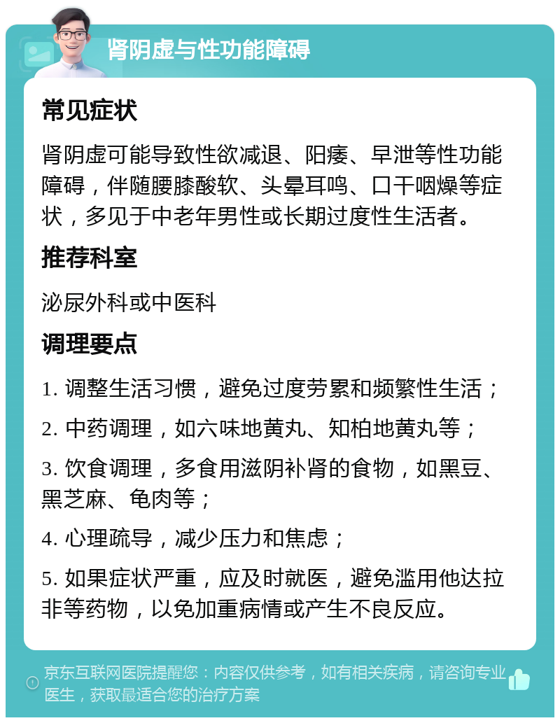 肾阴虚与性功能障碍 常见症状 肾阴虚可能导致性欲减退、阳痿、早泄等性功能障碍，伴随腰膝酸软、头晕耳鸣、口干咽燥等症状，多见于中老年男性或长期过度性生活者。 推荐科室 泌尿外科或中医科 调理要点 1. 调整生活习惯，避免过度劳累和频繁性生活； 2. 中药调理，如六味地黄丸、知柏地黄丸等； 3. 饮食调理，多食用滋阴补肾的食物，如黑豆、黑芝麻、龟肉等； 4. 心理疏导，减少压力和焦虑； 5. 如果症状严重，应及时就医，避免滥用他达拉非等药物，以免加重病情或产生不良反应。