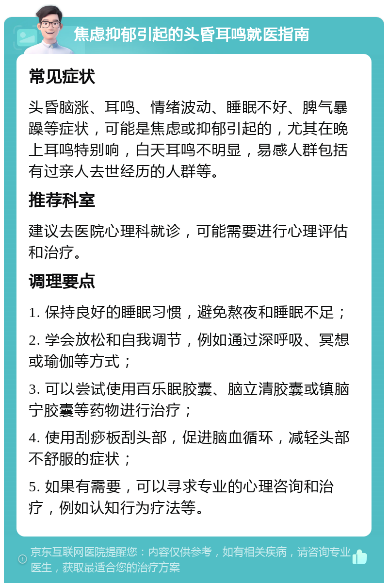 焦虑抑郁引起的头昏耳鸣就医指南 常见症状 头昏脑涨、耳鸣、情绪波动、睡眠不好、脾气暴躁等症状，可能是焦虑或抑郁引起的，尤其在晚上耳鸣特别响，白天耳鸣不明显，易感人群包括有过亲人去世经历的人群等。 推荐科室 建议去医院心理科就诊，可能需要进行心理评估和治疗。 调理要点 1. 保持良好的睡眠习惯，避免熬夜和睡眠不足； 2. 学会放松和自我调节，例如通过深呼吸、冥想或瑜伽等方式； 3. 可以尝试使用百乐眠胶囊、脑立清胶囊或镇脑宁胶囊等药物进行治疗； 4. 使用刮痧板刮头部，促进脑血循环，减轻头部不舒服的症状； 5. 如果有需要，可以寻求专业的心理咨询和治疗，例如认知行为疗法等。