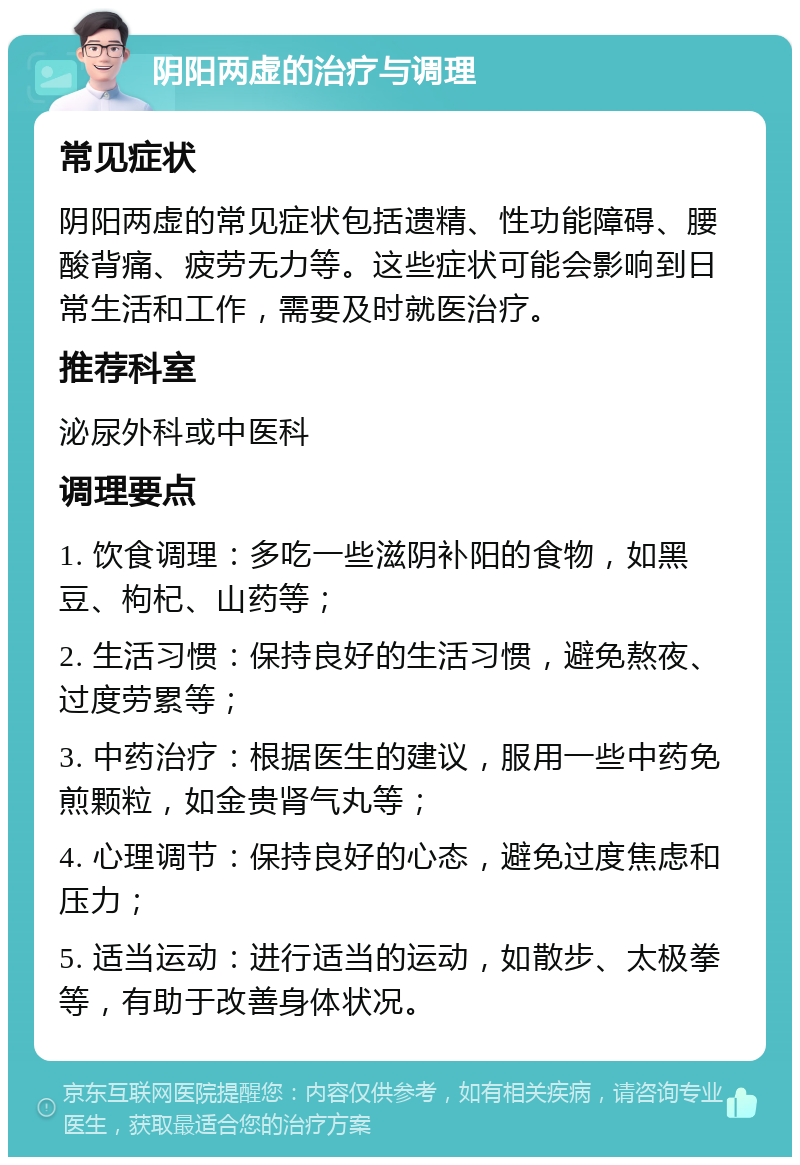 阴阳两虚的治疗与调理 常见症状 阴阳两虚的常见症状包括遗精、性功能障碍、腰酸背痛、疲劳无力等。这些症状可能会影响到日常生活和工作，需要及时就医治疗。 推荐科室 泌尿外科或中医科 调理要点 1. 饮食调理：多吃一些滋阴补阳的食物，如黑豆、枸杞、山药等； 2. 生活习惯：保持良好的生活习惯，避免熬夜、过度劳累等； 3. 中药治疗：根据医生的建议，服用一些中药免煎颗粒，如金贵肾气丸等； 4. 心理调节：保持良好的心态，避免过度焦虑和压力； 5. 适当运动：进行适当的运动，如散步、太极拳等，有助于改善身体状况。