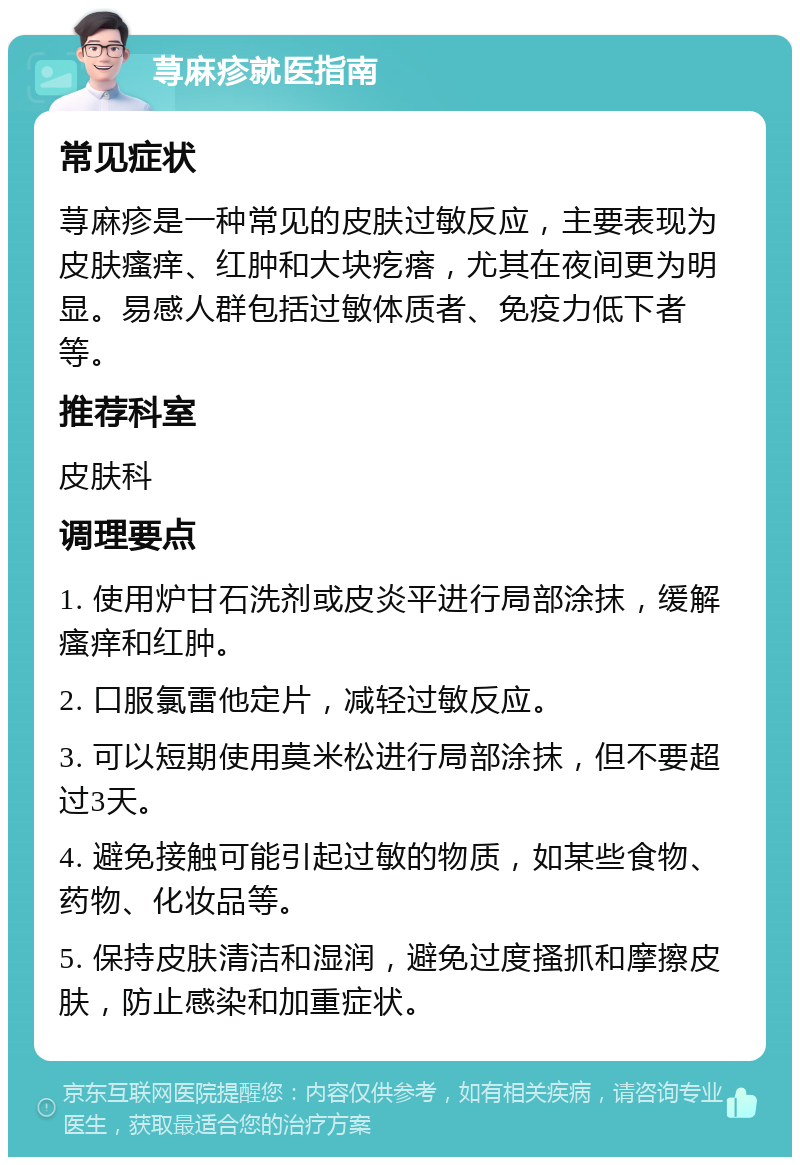 荨麻疹就医指南 常见症状 荨麻疹是一种常见的皮肤过敏反应，主要表现为皮肤瘙痒、红肿和大块疙瘩，尤其在夜间更为明显。易感人群包括过敏体质者、免疫力低下者等。 推荐科室 皮肤科 调理要点 1. 使用炉甘石洗剂或皮炎平进行局部涂抹，缓解瘙痒和红肿。 2. 口服氯雷他定片，减轻过敏反应。 3. 可以短期使用莫米松进行局部涂抹，但不要超过3天。 4. 避免接触可能引起过敏的物质，如某些食物、药物、化妆品等。 5. 保持皮肤清洁和湿润，避免过度搔抓和摩擦皮肤，防止感染和加重症状。